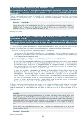 201
VALOR RECEBIDO EM PRODUTOS RURAIS POR TERRA CEDIDA
498— Considera-se receita da atividade rural o valor recebido em produtos rurais por proprietário
de terra cedida, por exemplo, a usina de açúcar, quando esta assume os custos do plantio à colheita
da produção?
Para ser considerado como receita da atividade rural, esse valor deve ser decorrente de um contrato de
parceria rural, caso contrário, trata-se de arrendamento sujeito à retenção na fonte e, também, ao ajuste na
declaração anual.
Consulte a pergunta 465
(Lei nº 4.506, de 30 de novembro de 1964, art. 21; Regulamento do Imposto sobre a Renda –
RIR/2018, art. 41, aprovado pelo Decreto nº 9.580, de 22 de novembro de 2018; e Instrução
Normativa SRF nº 83, de 11 de outubro de 2001, art. 4º)
Retorno ao sumário
TRANSFERÊNCIA DE BENS E BENFEITORIAS NA HERANÇA, DISSOLUÇÃO DA SOCIEDADE
CONJUGAL OU DOAÇÃO
499 — Qual é o tratamento tributário da transferência dos bens e benfeitorias na herança, dissolução
da sociedade conjugal ou doação, quando recebidos pelos sucessores legítimos, ex-cônjuges ou
donatários?
I - Caso o custo dos bens e benfeitorias que estejam sendo transferidos tenha sido deduzido como custo ou
despesa da atividade rural, pelo espólio, ex-cônjuge ou doador, o tratamento tributário é o seguinte:
1. Espólio, ex-cônjuge ou doador que entrega os bens e benfeitorias:
No mês da partilha, dissolução ou doação, com a entrega efetiva dos bens e benfeitorias, deve ser
incluído como receita da atividade rural o valor correspondente à recuperação de custos (custo histórico)
ou do valor de mercado a eles atribuído;
2. Sucessores legítimos, ex-cônjuge ou donatários que recebem os bens e benfeitorias:
a) Caso continuem a exploração da atividade rural na unidade recebida, podem deduzir como despesa
da atividade rural no mês da partilha, dissolução ou doação o valor incluído como receita pelo espólio,
ex-cônjuge ou doador e não incluir os bens e benfeitorias na Declaração de Bens e Direitos, devendo
informá-los no campo “Discriminação” da Declaração de Bens do Demonstrativo da Atividade Rural,
identificando-os de forma minuciosa, sem qualquer valor;
b) Caso não continuem a exploração da atividade rural na unidade recebida, devem informar, na
Declaração de Bens e Direitos, os bens e benfeitorias recebidos, especificando-os no campo
“Discriminação”, deixando em branco o campo ”Situação em 31/12/2019 (R$)”, e incluindo no
campo ”Situação em 31/12/2020 (R$)”, o valor incluído como receita pelo espólio, ex-cônjuge ou doador.
Em qualquer das hipóteses acima, os sucessores legítimos, os ex-cônjuges ou os donatários que
recebem os bens e benfeitorias informam o valor incluído como receita pelo espólio, ex-cônjuge ou
doador como rendimento isento na Declaração de Ajuste Anual.
II - Caso o custo dos bens e benfeitorias que estejam sendo transferidos não tenha sido deduzido como custo
ou despesa da atividade rural, pelo espólio, ex-cônjuge ou doador, o seu valor integra o custo de aquisição,
podendo ser somado ao valor da terra nua, para efeito de eventual apuração de ganho de capital, se for o
caso.
Atenção:
Caso o de cujus tenha recebido adiantamento de recursos financeiros por conta de venda para
entrega futura, a qual não foi feita e ficou a cargo do meeiro(a) ou dos sucessores legítimos, a
receita correspondente é tributada como rendimento da atividade rural destes, caso continuem a
exploração da atividade rural na unidade recebida, ou do espólio caso não encerrado o inventário,
no mês da entrega dos produtos (Instrução Normativa SRF nº 83, de 11 de outubro de 2001, art.
19).
(Lei nº 9.532, de 10 de dezembro de 1997, art. 23; e Instrução Normativa SRF nº 84, de 11 de
outubro de 2001, art. 20)
Consulte a pergunta 586
Retorno ao sumário
 