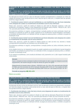 202
ALIENAÇÃO DE IMÓVEL RURAL E BENFEITORIAS - CONVERSÃO POR ÍNDICE DE PRODUTOS
RURAIS
500 — Como deve o contribuinte tributar a variação ocorrida entre a data da venda e a do efetivo
recebimento, no caso de alienação de imóvel rural com recebimento parcelado atualizado por índice
de cotação de produtos rurais?
Na alienação de imóvel rural com valor de alienação recebido parceladamente e atualizado por índice de
cotação de produtos rurais (arroba de boi ou vaca, saca de soja ou milho etc.), o imposto deve ser apurado
da forma a seguir descrita.
1 - Contribuinte possui imóvel rural sem benfeitorias ou com benfeitorias que não foram deduzidas
como despesas de custeio ou investimentos da atividade rural em anos anteriores:
Nesse caso, apura-se o ganho de capital em relação ao valor total da alienação, podendo o valor das
benfeitorias, se existentes, integrar o custo (Regulamento do Imposto sobre a Renda – RIR/2018, arts. 128 a
153, aprovado pelo Decreto nº 9.580, de 22 de novembro de 2018).
Os acréscimos auferidos no negócio, correspondentes à variação positiva do índice combinado, devem ser
tributados em separado do ganho de capital, sujeitando-se ao recolhimento mensal obrigatório (carnê-leão),
se recebidos de pessoa física, ou à retenção na fonte, se pagos por pessoa jurídica, e, também, ao ajuste na
declaração anual.
2 - Contribuinte possui imóvel rural com benfeitorias que foram deduzidas como despesas de custeio
ou investimentos da atividade rural em anos anteriores:
Nesse caso, apura-se o ganho de capital em relação apenas ao valor da terra nua, devendo a receita
correspondente às benfeitorias ser tributada como da atividade rural.
Os acréscimos auferidos no negócio, correspondentes à variação positiva do índice combinado, devem ser
tributados:
a) em relação à terra nua, em separado do ganho de capital, sujeitando-se ao recolhimento mensal obrigatório
(carnê-leão), se recebidos de pessoa física, ou à retenção na fonte, se pagos por pessoa jurídica, e, também,
ao ajuste na declaração anual;
b) em relação às benfeitorias, como receita da atividade rural, juntamente com o valor original recebido pela
venda destas.
Atenção:
Caso a variação do índice contratado resulte em diminuição do valor a pagar em relação ao previsto
originalmente, não haverá redução na base de cálculo do ganho de capital.
(Regulamento do Imposto sobre a Renda – RIR/2018, arts. 54, 128 a 153, aprovado pelo Decreto
nº 9.580, de 22 de novembro de 2018; Instrução Normativa SRF nº 83, de 11 de outubro de 2001,
arts. 5º, § 2º, inciso III, e 18; e Instrução Normativa SRF nº 84, de 11 de outubro de 2001, art. 3º)
Consulte as perguntas 496, 612 e 613
Retorno ao sumário
ALIENAÇÃO DE BEM RURAL - CONVERSÃO POR ÍNDICE DE PRODUTOS RURAIS
501 — Como deve o contribuinte tributar a variação ocorrida entre a data da venda e a do efetivo
recebimento, no caso de alienação de bens móveis da atividade rural com recebimento parcelado
atualizado por índice de cotação de produtos rurais?
Na alienação de bens móveis da atividade rural com valor de alienação recebido parceladamente e atualizado
por índice de cotação de produtos rurais (arroba de boi ou vaca, saca de soja ou milho etc.), o imposto deve
ser apurado da forma a seguir descrita.
1 - Contribuinte não deduziu o valor dos bens móveis como despesas de custeio ou investimentos da
atividade rural em anos anteriores:
Nesse caso, apura-se o ganho de capital em relação ao valor total da alienação (Regulamento do Imposto
sobre a Renda – RIR/2018, arts. 128 a 153, aprovado pelo Decreto nº 9.580, de 22 de novembro de 2018).
Os acréscimos auferidos no negócio, correspondentes à variação positiva do índice combinado, devem ser
tributados em separado do ganho de capital, sujeitando-se ao recolhimento mensal obrigatório (carnê-leão),
se recebidos de pessoa física, ou à retenção na fonte, se pagos por pessoa jurídica, e, também, ao ajuste na
declaração anual.
 