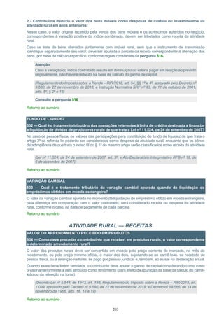 203
2 - Contribuinte deduziu o valor dos bens móveis como despesas de custeio ou investimentos da
atividade rural em anos anteriores:
Nesse caso, o valor original recebido pela venda dos bens móveis e os acréscimos auferidos no negócio,
correspondentes à variação positiva do índice combinado, devem ser tributados como receita da atividade
rural.
Caso se trate de bens alienados juntamente com imóvel rural, sem que o instrumento de transmissão
identifique separadamente seu valor, deve ser apurada a parcela da receita correspondente à alienação dos
bens, por meio de cálculo específico, conforme regras constantes da pergunta 516.
Atenção:
Caso a variação do índice contratado resulte em diminuição do valor a pagar em relação ao previsto
originalmente, não haverá redução na base de cálculo do ganho de capital.
(Regulamento do Imposto sobre a Renda – RIR/2018, art. 54, §§ 1º e 4º, aprovado pelo Decreto nº
9.580, de 22 de novembro de 2018; e Instrução Normativa SRF nº 83, de 11 de outubro de 2001,
arts. 5º, § 2º e 18)
Consulte a pergunta 516
Retorno ao sumário
FUNDO DE LIQUIDEZ
502 — Qual é o tratamento tributário das operações referentes à linha de crédito destinada a financiar
a liquidação de dívidas de produtores rurais de que trata a Lei nº 11.524, de 24 de setembro de 2007?
No caso de pessoa física, os valores das participações para constituição do fundo de liquidez de que trata o
artigo 3º da referida lei poderão ser considerados como despesa da atividade rural, enquanto que os bônus
de adimplência de que trata o inciso III do § 1º do mesmo artigo serão classificados como receita da atividade
rural.
(Lei nº 11.524, de 24 de setembro de 2007, art. 3º; e Ato Declaratório Interpretativo RFB nº 18, de
6 de dezembro de 2007)
Retorno ao sumário
VARIAÇÃO CAMBIAL
503 — Qual é o tratamento tributário da variação cambial apurada quando da liquidação de
empréstimos obtidos em moeda estrangeira?
O valor da variação cambial apurada no momento da liquidação de empréstimo obtido em moeda estrangeira,
pela diferença em comparação com o valor contratado, será considerado receita ou despesa da atividade
rural, conforme o caso, na data de pagamento de cada parcela.
Retorno ao sumário
ATIVIDADE RURAL — RECEITAS
VALOR DO ARRENDAMENTO RECEBIDO EM PRODUTOS
504 — Como deve proceder o contribuinte que receber, em produtos rurais, o valor correspondente
a determinado arrendamento rural?
O valor dos produtos rurais deve ser convertido em moeda pelo preço corrente de mercado, no mês do
recebimento, ou pelo preço mínimo oficial, o maior dos dois, sujeitando-se ao carnê-leão, se recebido de
pessoa física, ou à retenção na fonte, se pago por pessoa jurídica, e, também, ao ajuste na declaração anual.
Quando estes bens forem vendidos, o contribuinte deve apurar o ganho de capital considerando como custo
o valor anteriormente a eles atribuído como rendimento (para efeito da apuração da base de cálculo do carnê-
leão ou da retenção na fonte).
(Decreto-Lei nº 5.844, de 1943, art. 198; Regulamento do Imposto sobre a Renda – RIR/2018, art.
1.039, aprovado pelo Decreto nº 9.580, de 22 de novembro de 2018; e Decreto nº 59.566, de 14 de
novembro de 1966, arts. 16, 18 e 19)
Retorno ao sumário
 