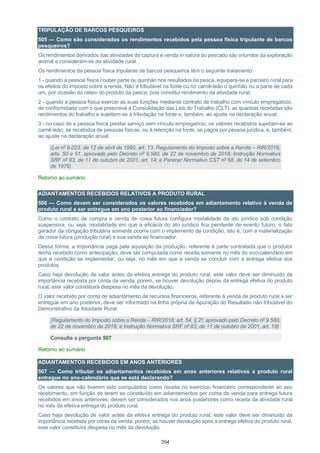 204
TRIPULAÇÃO DE BARCOS PESQUEIROS
505 — Como são considerados os rendimentos recebidos pela pessoa física tripulante de barcos
pesqueiros?
Os rendimentos derivados das atividades de captura e venda in natura do pescado são oriundos da exploração
animal e consideram-se da atividade rural.
Os rendimentos da pessoa física tripulante de barcos pesqueiros têm o seguinte tratamento:
1 - quando à pessoa física couber parte ou quinhão nos resultados da pesca, equipara-se a parceiro rural para
os efeitos do imposto sobre a renda. Não é tributável na fonte ou no carnê-leão o quinhão ou a parte de cada
um, por ocasião do rateio do produto da pesca, pois constitui rendimento da atividade rural;
2 - quando a pessoa física exercer as suas funções mediante contrato de trabalho com vínculo empregatício,
de conformidade com o que prescreve a Consolidação das Leis do Trabalho (CLT), as quantias recebidas são
rendimentos do trabalho e sujeitam-se à tributação na fonte e, também, ao ajuste na declaração anual;
3 - no caso de a pessoa física prestar serviço sem vínculo empregatício, os valores recebidos sujeitam-se ao
carnê-leão, se recebidos de pessoas físicas, ou à retenção na fonte, se pagos por pessoa jurídica, e, também,
ao ajuste na declaração anual.
(Lei nº 8.023, de 12 de abril de 1990, art. 13; Regulamento do Imposto sobre a Renda – RIR/2018,
arts. 50 e 51, aprovado pelo Decreto nº 9.580, de 22 de novembro de 2018; Instrução Normativa
SRF nº 83, de 11 de outubro de 2001, art. 14; e Parecer Normativo CST nº 68, de 14 de setembro
de 1976)
Retorno ao sumário
ADIANTAMENTOS RECEBIDOS RELATIVOS A PRODUTO RURAL
506 — Como devem ser considerados os valores recebidos em adiantamento relativo à venda de
produto rural a ser entregue em ano posterior ao financiador?
Como o contrato de compra e venda de coisa futura configura modalidade de ato jurídico sob condição
suspensiva, ou seja, modalidade em que a eficácia do ato jurídico fica pendente de evento futuro, o fato
gerador da obrigação tributária somente ocorre com o implemento da condição, isto é, com a materialização
da coisa futura (produção rural) e sua venda ao financiador.
Dessa forma, a importância paga pela aquisição da produção, referente à parte contratada que o produtor
tenha recebido como antecipação, deve ser computada como receita somente no mês do ano-calendário em
que a condição se implementar, ou seja, no mês em que a venda se concluir com a entrega efetiva dos
produtos.
Caso haja devolução de valor antes da efetiva entrega do produto rural, este valor deve ser diminuído da
importância recebida por conta da venda, porém, se houver devolução depois da entrega efetiva do produto
rural, este valor constituirá despesa no mês da devolução.
O valor recebido por conta de adiantamento de recursos financeiros, referente à venda de produto rural a ser
entregue em ano posterior, deve ser informado na linha própria da Apuração do Resultado não tributável do
Demonstrativo da Atividade Rural.
(Regulamento do Imposto sobre a Renda – RIR/2018, art. 54, § 2º, aprovado pelo Decreto nº 9.580,
de 22 de novembro de 2018; e Instrução Normativa SRF nº 83, de 11 de outubro de 2001, art. 19)
Consulte a pergunta 507
Retorno ao sumário
ADIANTAMENTOS RECEBIDOS EM ANOS ANTERIORES
507 — Como tributar os adiantamentos recebidos em anos anteriores relativos a produto rural
entregue no ano-calendário que se está declarando?
Os valores que não tiverem sido computados como receita no exercício financeiro correspondente ao seu
recebimento, em função de terem se constituído em adiantamentos por conta de venda para entrega futura
recebidos em anos anteriores, devem ser considerados nos anos posteriores como receita da atividade rural
no mês da efetiva entrega do produto rural.
Caso haja devolução de valor antes da efetiva entrega do produto rural, este valor deve ser diminuído da
importância recebida por conta da venda, porém, se houver devolução após a entrega efetiva do produto rural,
este valor constituirá despesa no mês da devolução.
 