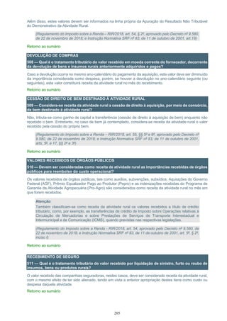 205
Além disso, estes valores devem ser informados na linha própria da Apuração do Resultado Não Tributável
do Demonstrativo da Atividade Rural.
(Regulamento do Imposto sobre a Renda – RIR/2018, art. 54, § 2º, aprovado pelo Decreto nº 9.580,
de 22 de novembro de 2018; e Instrução Normativa SRF nº 83, de 11 de outubro de 2001, art.19)
Retorno ao sumário
DEVOLUÇÃO DE COMPRAS
508 — Qual é o tratamento tributário do valor recebido em moeda corrente do fornecedor, decorrente
da devolução de bens e insumos rurais anteriormente adquiridos e pagos?
Caso a devolução ocorra no mesmo ano-calendário do pagamento da aquisição, este valor deve ser diminuído
da importância considerada como despesa, porém, se houver a devolução no ano-calendário seguinte (ou
seguintes), este valor constituirá receita da atividade rural no mês do recebimento.
Retorno ao sumário
CESSÃO DE DIREITO DE BEM DESTINADO À ATIVIDADE RURAL
509 — Considera-se receita da atividade rural a cessão de direito à aquisição, por meio de consórcio,
de bem destinado à atividade rural?
Não, tributa-se como ganho de capital a transferência (cessão de direito à aquisição de bem) enquanto não
recebido o bem. Entretanto, no caso de bem já contemplado, considera-se receita da atividade rural o valor
recebido pela cessão do próprio bem.
(Regulamento do Imposto sobre a Renda – RIR/2018, art. 55, §§ 5º e 6º, aprovado pelo Decreto nº
9.580, de 22 de novembro de 2018; e Instrução Normativa SRF nº 83, de 11 de outubro de 2001,
arts. 5º, e 17, §§ 2º e 3º)
Retorno ao sumário
VALORES RECEBIDOS DE ÓRGÃOS PÚBLICOS
510 — Devem ser consideradas como receita de atividade rural as importâncias recebidas de órgãos
públicos para reembolso do custo operacional?
Os valores recebidos de órgãos públicos, tais como auxílios, subvenções, subsídios, Aquisições do Governo
Federal (AGF), Prêmio Equalizador Pago ao Produtor (Pepro) e as indenizações recebidas do Programa de
Garantia da Atividade Agropecuária (Pro-Agro) são considerados como receita da atividade rural no mês em
que forem recebidos.
Atenção:
Também classificam-se como receita da atividade rural os valores recebidos a título de crédito
tributário, como, por exemplo, as transferências de crédito de Imposto sobre Operações relativas à
Circulação de Mercadorias e sobre Prestações de Serviços de Transporte Interestadual e
Intermunicipal e de Comunicação (ICMS), quando previstas nas respectivas legislações.
(Regulamento do Imposto sobre a Renda - RIR/2018, art. 54, aprovado pelo Decreto nº 9.580, de
22 de novembro de 2018; e Instrução Normativa SRF nº 83, de 11 de outubro de 2001, art. 5º, § 2º,
inciso I)
Retorno ao sumário
RECEBIMENTO DE SEGURO
511 — Qual é o tratamento tributário do valor recebido por liquidação de sinistro, furto ou roubo de
insumos, bens ou produtos rurais?
O valor recebido das companhias seguradoras, nestes casos, deve ser considerado receita da atividade rural,
com o mesmo efeito de ter sido alienado, tendo em vista a anterior apropriação destes itens como custo ou
despesa daquela atividade.
Retorno ao sumário
 