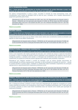 206
NOTA PROMISSÓRIA RURAL
512 — Como devem ser consideradas as receitas provenientes de vendas efetuadas a prazo, com
emissão de nota promissória rural a vencer em outro ano-calendário?
Os valores correspondentes à venda a prazo, vinculada à emissão de notas promissórias rurais, são
considerados como receita da atividade rural no mês em que o vendedor vier a receber efetivamente o
pagamento garantido pelos títulos.
(Decreto-lei nº 167, de 14 de fevereiro de 1967, arts. 42 e 43; Regulamento do Imposto sobre a
Renda – RIR/2018, art. 54, aprovado pelo Decreto nº 9.580, de 26 de março de 2018; Instrução
Normativa SRF nº 83, de 11 de outubro de 2001, art. 18; e Parecer Normativo CST nº 1, de 4 de
fevereiro de 1985)
Retorno ao sumário
DECISÃO JUDICIAL
513 — Como devem ser tributados as receitas da atividade rural, a atualização monetária e os juros
recebidos em decorrência de decisão judicial, em virtude de mora do devedor?
Independentemente do ano a que se refiram, todos esses valores são considerados receita da atividade rural
apenas no mês de seu efetivo recebimento.
(Regulamento do Imposto sobre a Renda – RIR/2018, art. 54, aprovado pelo Decreto nº 9.580, de
22 de novembro de 2018; e Instrução Normativa SRF nº 83, de 11 de outubro de 2001, art. 18)
Retorno ao sumário
PRODUTO RURAL VENDIDO POR COOPERATIVA
514 — Quando se apropria a receita no caso de produto rural vendido por intermédio de cooperativa?
Como o ato cooperativo não implica operação de mercado, nem contrato de compra e venda de mercadoria
ou produto, e como a entrega de produto rural do cooperado à sua cooperativa não significa mais do que a
outorga de poderes, o cômputo como receita e a tributação dos rendimentos deve ocorrer no momento do
recebimento do produto da venda de produto agropecuário realizado pela sociedade cooperativa.
Ressalte-se que integram também a receita da atividade rural as sobras líquidas decorrentes da
comercialização de produtos agropecuários, apuradas na demonstração de resultado do exercício – sobras
ou perdas líquidas e quando pagas, creditadas ou distribuídas pelas sociedades cooperativas de produção
agropecuária ou agroindustrial aos cooperados produtores rurais.
(Regulamento do Imposto sobre a Renda – RIR/2018, art. 54, aprovado pelo Decreto nº 9.580, de
22 de novembro de 2018; Instrução Normativa SRF nº 83, de 11 de outubro de 2001, art. 5º; e
Parecer Normativo CST nº 66, de 5 de setembro de 1986)
Retorno ao sumário
ANIMAIS, PRODUTOS OU BENS RURAIS ENTREGUES PARA INTEGRALIZAÇÃO DE QUOTAS
515 — Animais, produtos ou bens rurais entregues para integralizar quotas subscritas em sociedade
(empresa rural) configuram receita da atividade rural?
Sim, a entrega de animais, produtos ou bens rurais para integralização de capital em sociedade por quotas
implica obtenção de receita e, em consequência, deve compor o resultado da atividade rural. O valor pelo qual
os animais, produtos ou bens rurais forem transferidos deve ser incluído como receita para apuração do
rendimento tributável.
(Regulamento do Imposto sobre a Renda – RIR/2018, art. 54, aprovado pelo Decreto nº 9.580, de
22 de novembro de 2018; e Instrução Normativa SRF nº 83, de 11 de outubro de 2001, art. 5º, § 2º,
inciso V)
Retorno ao sumário
 