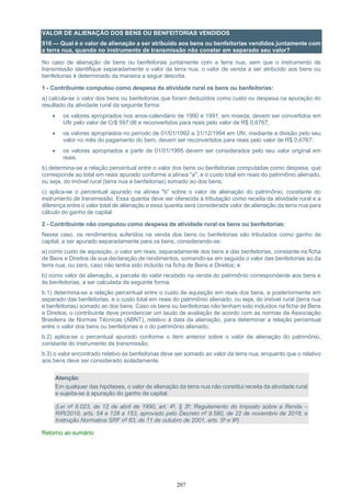 207
VALOR DE ALIENAÇÃO DOS BENS OU BENFEITORIAS VENDIDOS
516 — Qual é o valor de alienação a ser atribuído aos bens ou benfeitorias vendidos juntamente com
a terra nua, quando no instrumento de transmissão não constar em separado seu valor?
No caso de alienação de bens ou benfeitorias juntamente com a terra nua, sem que o instrumento de
transmissão identifique separadamente o valor da terra nua, o valor de venda a ser atribuído aos bens ou
benfeitorias é determinado da maneira a seguir descrita.
1 - Contribuinte computou como despesa da atividade rural os bens ou benfeitorias:
a) calcula-se o valor dos bens ou benfeitorias que foram deduzidos como custo ou despesa na apuração do
resultado da atividade rural da seguinte forma:
• os valores apropriados nos anos-calendário de 1990 e 1991, em moeda, devem ser convertidos em
Ufir pelo valor de Cr$ 597,06 e reconvertidos para reais pelo valor de R$ 0,6767;
• os valores apropriados no período de 01/01/1992 a 31/12/1994 em Ufir, mediante a divisão pelo seu
valor no mês do pagamento do bem, devem ser reconvertidos para reais pelo valor de R$ 0,6767;
• os valores apropriados a partir de 01/01/1995 devem ser considerados pelo seu valor original em
reais.
b) determina-se a relação percentual entre o valor dos bens ou benfeitorias computadas como despesa, que
corresponde ao total em reais apurado conforme a alínea "a", e o custo total em reais do patrimônio alienado,
ou seja, do imóvel rural (terra nua e benfeitorias) somado ao dos bens;
c) aplica-se o percentual apurado na alínea "b" sobre o valor de alienação do patrimônio, constante do
instrumento de transmissão. Essa quantia deve ser oferecida à tributação como receita da atividade rural e a
diferença entre o valor total de alienação e essa quantia será considerada valor de alienação da terra nua para
cálculo do ganho de capital.
2 - Contribuinte não computou como despesa da atividade rural os bens ou benfeitorias:
Nesse caso, os rendimentos auferidos na venda dos bens ou benfeitorias são tributados como ganho de
capital, a ser apurado separadamente para os bens, considerando-se:
a) como custo de aquisição, o valor em reais, separadamente dos bens e das benfeitorias, constante na ficha
de Bens e Direitos de sua declaração de rendimentos, somando-se em seguida o valor das benfeitorias ao da
terra nua, ou zero, caso não tenha sido incluído na ficha de Bens e Direitos; e
b) como valor de alienação, a parcela do valor recebido na venda do patrimônio correspondente aos bens e
às benfeitorias, a ser calculada da seguinte forma:
b.1) determina-se a relação percentual entre o custo de aquisição em reais dos bens, e posteriormente em
separado das benfeitorias, e o custo total em reais do patrimônio alienado, ou seja, do imóvel rural (terra nua
e benfeitorias) somado ao dos bens. Caso os bens ou benfeitorias não tenham sido incluídos na ficha de Bens
e Direitos, o contribuinte deve providenciar um laudo de avaliação de acordo com as normas da Associação
Brasileira de Normas Técnicas (ABNT), relativo à data da alienação, para determinar a relação percentual
entre o valor dos bens ou benfeitorias e o do patrimônio alienado;
b.2) aplica-se o percentual apurado conforme o item anterior sobre o valor de alienação do patrimônio,
constante do instrumento de transmissão;
b.3) o valor encontrado relativo às benfeitorias deve ser somado ao valor da terra nua, enquanto que o relativo
aos bens deve ser considerado isoladamente.
Atenção:
Em qualquer das hipóteses, o valor de alienação da terra nua não constitui receita da atividade rural
e sujeita-se à apuração do ganho de capital.
(Lei nº 8.023, de 12 de abril de 1990, art. 4º, § 3º; Regulamento do Imposto sobre a Renda –
RIR/2018, arts. 54 e 128 a 153, aprovado pelo Decreto nº 9.580, de 22 de novembro de 2018; e
Instrução Normativa SRF nº 83, de 11 de outubro de 2001, arts. 5º e 9º)
Retorno ao sumário
 