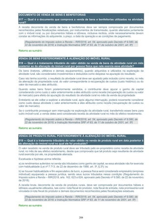 208
DOCUMENTO DE VENDA DE BENS E BENFEITORIAS
517 — Qual é o documento que comprova a venda de bens e benfeitorias utilizados na atividade
rural?
A receita decorrente da venda de bens e benfeitorias deve ser sempre comprovada por documentos
reconhecidos pelas fiscalizações estaduais, por instrumentos de transmissão, quando alienados juntamente
com o imóvel rural, ou por documentos hábeis e idôneos, inclusive recibos, onde necessariamente devem
constar as informações do adquirente, o preço, a data da operação e as condições de pagamento.
(Regulamento do Imposto sobre a Renda – RIR/2018, art. 54, aprovado pelo Decreto nº 9.580, de
22 de novembro de 2018; e Instrução Normativa SRF nº 83, de 11 de outubro de 2001, art. 6º)
Retorno ao sumário
VENDA DE BENS POSTERIORMENTE À ALIENAÇÃO DO IMÓVEL RURAL
518 — Qual é o tratamento tributário do valor obtido na venda de bens da atividade rural em mês
posterior ao da alienação do imóvel rural por pessoa física que nele exercia essa atividade?
Os bens (tratores, utilitários e demais equipamentos), quando adquiridos e utilizados na exploração da
atividade rural, são considerados investimentos e deduzidos como despesa na apuração do resultado.
Caso isto tenha ocorrido, o resultado da atividade rural deve ser ajustado pela inclusão como receita, no mês
da alienação da propriedade rural, do valor correspondente à recuperação de custos (custo histórico) ou do
valor de mercado a eles atribuído.
Quando estes bens forem posteriormente vendidos, o contribuinte deve apurar o ganho de capital
considerando como custo o valor anteriormente a eles atribuído como receita (recuperação de custos ou valor
de mercado) para efeito da apuração do resultado da atividade rural no mês da venda da propriedade.
Entretanto se ele voltar a explorar a atividade rural, após alguma interrupção, poderá novamente considerar
como custo dessa atividade o valor anteriormente a eles atribuído como receita (recuperação de custos ou
valor de mercado).
Se o contribuinte prosseguir sem interrupção na exploração da atividade rural, transferindo esses bens para
outro imóvel rural, a venda deles será considerada receita da atividade rural no mês do efetivo recebimento.
(Regulamento do Imposto sobre a Renda – RIR/2018, art. 54, aprovado pelo Decreto nº 9.580, de
22 de novembro de 2018; e Instrução Normativa SRF nº 83, de 11 de outubro de 2001, art. 5º)
Retorno ao sumário
VENDA DE PRODUTO RURAL POSTERIORMENTE À ALIENAÇÃO DO IMÓVEL RURAL
519 — Qual é o tratamento tributário do valor obtido na venda de produto rural em data posterior à
da alienação do imóvel rural no qual ele foi produzido?
O valor recebido na venda de produto rural deve ser tributado pelo ex-proprietário como receita da atividade
rural, no mês de seu efetivo recebimento, desde que comprovado que tal produto seja resultante de atividade
rural exercida por ele, na propriedade alienada.
Excetuada a hipótese acima referida:
a) os rendimentos auferidos na venda são tributados como ganho de capital, se essa atividade não for exercida
com habitualidade (Lei nº 7.713, de 22 de dezembro de 1988, art. 3º, § 2º); ou
b) se houver habitualidade e fim especulativo de lucro, a pessoa física será considerada empresário (empresa
individual) equiparado a pessoa jurídica, sendo seus lucros tributados nessa condição (Regulamento do
Imposto sobre a Renda – RIR/2018, arts. 162, 623 e 624, aprovado pelo Decreto nº 9.580, de 22 de novembro
de 2018).
A receita bruta, decorrente da venda de produtos rurais, deve ser comprovada por documentos hábeis e
idôneos usualmente utilizados, tais como: nota fiscal do produtor, nota fiscal de entrada, nota promissória rural
vinculada à nota fiscal do produtor e demais documentos reconhecidos pelas fiscalizações estaduais.
(Regulamento do Imposto sobre a Renda – RIR/2018, art. 54, aprovado pelo Decreto nº 9.580, de
22 de novembro de 2018; e Instrução Normativa SRF nº 83, de 11 de novembro de 2001, art. 5º)
Retorno ao sumário
 