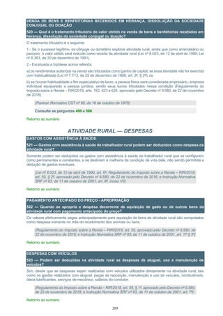 209
VENDA DE BENS E BENFEITORIAS RECEBIDOS EM HERANÇA, DISSOLUÇÃO DA SOCIEDADE
CONJUGAL OU DOAÇÃO
520 — Qual é o tratamento tributário do valor obtido na venda de bens e benfeitorias recebidos em
herança, dissolução da sociedade conjugal ou doação?
O tratamento tributário é o seguinte:
1 - Se o sucessor legítimo, ex-cônjuge ou donatário explorar atividade rural, ainda que como arrendatário ou
parceiro, o valor obtido será incluído como receita da atividade rural (Lei nº 8.023, de 12 de abril de 1990; Lei
nº 8.383, de 30 de dezembro de 1991).
2 - Excetuada a hipótese acima referida:
a) os rendimentos auferidos na venda são tributados como ganho de capital, se essa atividade não for exercida
com habitualidade (Lei nº 7.713, de 22 de dezembro de 1988, art. 3º, § 2º); ou
b) se houver habitualidade e fim especulativo de lucro, a pessoa física será considerada empresário, empresa
individual equiparado a pessoa jurídica, sendo seus lucros tributados nessa condição (Regulamento do
Imposto sobre a Renda – RIR/2018, arts. 162, 623 e 624, aprovado pelo Decreto nº 9.580, de 22 de novembro
de 2018).
(Parecer Normativo CST nº 90, de 16 de outubro de 1978)
Consulte as perguntas 499 e 586
Retorno ao sumário
ATIVIDADE RURAL — DESPESAS
GASTOS COM ASSISTÊNCIA À SAÚDE
521 — Gastos com assistência à saúde de trabalhador rural podem ser deduzidos como despesa da
atividade rural?
Somente podem ser deduzidos os gastos com assistência à saúde do trabalhador rural que se configurem
como permanentes e constantes, e se destinem à melhoria da condição de vida dele, não sendo permitida a
dedução de gastos eventuais.
(Lei nº 8.023, de 12 de abril de 1990, art. 6º; Regulamento do Imposto sobre a Renda – RIR/2018,
art. 55, § 2º, aprovado pelo Decreto nº 9.580, de 22 de novembro de 2018; e Instrução Normativa
SRF nº 83, de 11 de outubro de 2001, art. 8º, inciso VII)
Retorno ao sumário
PAGAMENTO ANTECIPADO DO PREÇO - APROPRIAÇÃO
522 — Quando se apropria a despesa decorrente de aquisição de gado ou de outros bens da
atividade rural com pagamento antecipado do preço?
Os valores efetivamente pagos antecipadamente para aquisição de bens da atividade rural são computados
como despesa somente no mês do recebimento dos animais ou bens.
(Regulamento do Imposto sobre a Renda – RIR/2018, art. 55, aprovado pelo Decreto nº 9.580, de
22 de novembro de 2018; e Instrução Normativa SRF nº 83, de 11 de outubro de 2001, art. 17 § 3º)
Retorno ao sumário
DESPESAS COM VEÍCULOS
523 — Podem ser deduzidas na atividade rural as despesas de aluguel, uso e manutenção de
veículos?
Sim, desde que as despesas sejam realizadas com veículos utilizados diretamente na atividade rural, tais
como os gastos realizados com aluguel, peças de reposição, manutenção e uso de veículos, combustíveis,
óleos lubrificantes, serviços de mecânico, salários do condutor.
(Regulamento do Imposto sobre a Renda – RIR/2018, art. 55, § 1º, aprovado pelo Decreto nº 9.580,
de 22 de novembro de 2018; e Instrução Normativa SRF nº 83, de 11 de outubro de 2001, art. 7º)
Retorno ao sumário
 