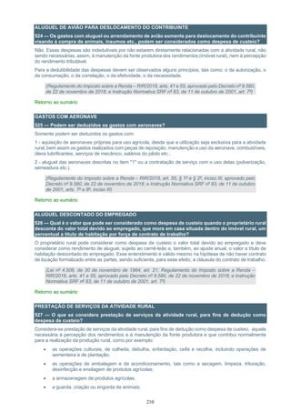 210
ALUGUEL DE AVIÃO PARA DESLOCAMENTO DO CONTRIBUINTE
524 — Os gastos com aluguel ou arrendamento de avião somente para deslocamento do contribuinte
visando à compra de animais, insumos etc., podem ser considerados como despesa de custeio?
Não. Essas despesas são indedutíveis por não estarem diretamente relacionadas com a atividade rural, não
sendo necessárias, assim, à manutenção da fonte produtora dos rendimentos (imóvel rural), nem à percepção
do rendimento tributável.
Para a dedutibilidade das despesas devem ser observados alguns princípios, tais como: o da autorização, o
da consumação, o da correlação, o da efetividade, o da necessidade.
(Regulamento do Imposto sobre a Renda – RIR/2018, arts. 41 e 55, aprovado pelo Decreto nº 9.580,
de 22 de novembro de 2018; e Instrução Normativa SRF nº 83, de 11 de outubro de 2001, art. 7º)
Retorno ao sumário
GASTOS COM AERONAVE
525 — Podem ser deduzidos os gastos com aeronaves?
Somente podem ser deduzidos os gastos com:
1 - aquisição de aeronaves próprias para uso agrícola, desde que a utilização seja exclusiva para a atividade
rural, bem assim os gastos realizados com peças de reposição, manutenção e uso da aeronave, combustíveis,
óleos lubrificantes, serviços de mecânico, salários do piloto etc.;
2 - aluguel das aeronaves descritas no item "1" ou a contratação de serviço com o uso delas (pulverização,
semeadura etc.).
(Regulamento do Imposto sobre a Renda – RIR/2018, art. 55, § 1º e § 2º, inciso III, aprovado pelo
Decreto nº 9.580, de 22 de novembro de 2018; e Instrução Normativa SRF nº 83, de 11 de outubro
de 2001, arts. 7º e 8º, inciso III)
Retorno ao sumário
ALUGUEL DESCONTADO DO EMPREGADO
526 — Qual é o valor que pode ser considerado como despesa de custeio quando o proprietário rural
desconta do valor total devido ao empregado, que mora em casa situada dentro do imóvel rural, um
percentual a título de habitação por força de contrato de trabalho?
O proprietário rural pode considerar como despesa de custeio o valor total devido ao empregado e deve
considerar como rendimento de aluguel, sujeito ao carnê-leão e, também, ao ajuste anual, o valor a título de
habitação descontado do empregado. Esse entendimento é válido mesmo na hipótese de não haver contrato
de locação formalizado entre as partes, sendo suficiente, para esse efeito, a cláusula do contrato de trabalho.
(Lei nº 4.506, de 30 de novembro de 1964, art. 21; Regulamento do Imposto sobre a Renda –
RIR/2018, arts. 41 e 55, aprovado pelo Decreto nº 9.580, de 22 de novembro de 2018; e Instrução
Normativa SRF nº 83, de 11 de outubro de 2001, art. 7º)
Retorno ao sumário
PRESTAÇÃO DE SERVIÇOS DA ATIVIDADE RURAL
527 — O que se considera prestação de serviços da atividade rural, para fins de dedução como
despesa de custeio?
Considera-se prestação de serviços da atividade rural, para fins de dedução como despesa de custeio, aquela
necessária à percepção dos rendimentos e à manutenção da fonte produtora e que contribui normalmente
para a realização da produção rural, como por exemplo:
• as operações culturais, de colheita, debulha, enfardação, ceifa e recolha, incluindo operações de
sementeira e de plantação;
• as operações de embalagem e de acondicionamento, tais como a secagem, limpeza, trituração,
desinfecção e ensilagem de produtos agrícolas;
• a armazenagem de produtos agrícolas;
• a guarda, criação ou engorda de animais;
 