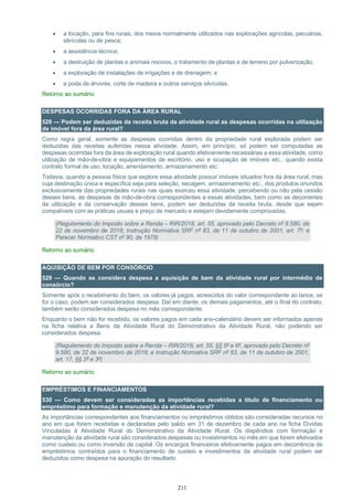 211
• a locação, para fins rurais, dos meios normalmente utilizados nas explorações agrícolas, pecuárias,
silvícolas ou de pesca;
• a assistência técnica;
• a destruição de plantas e animais nocivos, o tratamento de plantas e de terreno por pulverização;
• a exploração de instalações de irrigações e de drenagem; e
• a poda de árvores, corte de madeira e outros serviços silvícolas.
Retorno ao sumário
DESPESAS OCORRIDAS FORA DA ÁREA RURAL
528 — Podem ser deduzidas da receita bruta da atividade rural as despesas ocorridas na utilização
de imóvel fora da área rural?
Como regra geral, somente as despesas ocorridas dentro da propriedade rural explorada podem ser
deduzidas das receitas auferidas nessa atividade. Assim, em princípio, só podem ser computadas as
despesas ocorridas fora da área de exploração rural quando efetivamente necessárias a essa atividade, como
utilização de mão-de-obra e equipamentos de escritório, uso e ocupação de imóveis etc., quando exista
contrato formal de uso, locação, arrendamento, armazenamento etc.
Todavia, quando a pessoa física que explore essa atividade possuir imóveis situados fora da área rural, mas
cuja destinação única e específica seja para seleção, secagem, armazenamento etc., dos produtos oriundos
exclusivamente das propriedades rurais nas quais exerceu essa atividade, percebendo ou não pela cessão
desses bens, as despesas de mão-de-obra correspondentes a essas atividades, bem como as decorrentes
da utilização e da conservação desses bens, podem ser deduzidas da receita bruta, desde que sejam
compatíveis com as práticas usuais e preço de mercado e estejam devidamente comprovadas.
(Regulamento do Imposto sobre a Renda – RIR/2018, art. 55, aprovado pelo Decreto nº 9.580, de
22 de novembro de 2018; Instrução Normativa SRF nº 83, de 11 de outubro de 2001, art. 7º; e
Parecer Normativo CST nº 90, de 1978)
Retorno ao sumário
AQUISIÇÃO DE BEM POR CONSÓRCIO
529 — Quando se considera despesa a aquisição de bem da atividade rural por intermédio de
consórcio?
Somente após o recebimento do bem, os valores já pagos, acrescidos do valor correspondente ao lance, se
for o caso, podem ser considerados despesa. Daí em diante, os demais pagamentos, até o final do contrato,
também serão considerados despesa no mês correspondente.
Enquanto o bem não for recebido, os valores pagos em cada ano-calendário devem ser informados apenas
na ficha relativa a Bens da Atividade Rural do Demonstrativo da Atividade Rural, não podendo ser
considerados despesa.
(Regulamento do Imposto sobre a Renda – RIR/2018, art. 55, §§ 5º e 6º, aprovado pelo Decreto nº
9.580, de 22 de novembro de 2018; e Instrução Normativa SRF nº 83, de 11 de outubro de 2001,
art. 17, §§ 2º e 3º)
Retorno ao sumário
EMPRÉSTIMOS E FINANCIAMENTOS
530 — Como devem ser consideradas as importâncias recebidas a título de financiamento ou
empréstimo para formação e manutenção da atividade rural?
As importâncias correspondentes aos financiamentos ou empréstimos obtidos são consideradas recursos no
ano em que forem recebidas e declaradas pelo saldo em 31 de dezembro de cada ano na ficha Dívidas
Vinculadas à Atividade Rural do Demonstrativo da Atividade Rural. Os dispêndios com formação e
manutenção da atividade rural são considerados despesas ou investimentos no mês em que forem efetivados
como custeio ou como inversão de capital. Os encargos financeiros efetivamente pagos em decorrência de
empréstimos contraídos para o financiamento de custeio e investimentos da atividade rural podem ser
deduzidos como despesa na apuração do resultado.
 