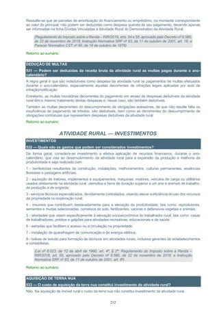 212
Ressalte-se que as parcelas de amortização do financiamento ou empréstimo, no montante correspondente
ao valor do principal, não podem ser deduzidas como despesa quando de seu pagamento, devendo apenas
ser informadas na ficha Dívidas Vinculadas à Atividade Rural do Demonstrativo da Atividade Rural.
(Regulamento do Imposto sobre a Renda – RIR/2018, arts. 54 e 55, aprovado pelo Decreto nº 9.580,
de 22 de novembro de 2018; Instrução Normativa SRF nº 83, de 11 de outubro de 2001, art. 16; e
Parecer Normativo CST nº 90, de 16 de outubro de 1978)
Retorno ao sumário
DEDUÇÃO DE MULTAS
531 — Podem ser deduzidas da receita bruta da atividade rural as multas pagas durante o ano-
calendário?
A regra geral é que são indedutíveis como despesa da atividade rural os pagamentos de multas efetuados
durante o ano-calendário, especialmente aquelas decorrentes de infrações legais aplicadas por auto de
infração/notificação.
Entretanto, as multas moratórias decorrentes do pagamento em atraso de despesas dedutíveis da atividade
rural têm o mesmo tratamento destas despesas e, nesse caso, são também dedutíveis.
Também as multas decorrentes do descumprimento de obrigações acessórias, de que não resulte falta ou
insuficiência de pagamento de tributos, são dedutíveis, bem como as decorrentes do descumprimento de
obrigações contratuais que representem despesas dedutíveis da atividade rural.
Retorno ao sumário
ATIVIDADE RURAL — INVESTIMENTOS
INVESTIMENTOS
532 — Quais são os gastos que podem ser considerados investimentos?
De forma geral, considera-se investimento a efetiva aplicação de recursos financeiros, durante o ano-
calendário, que vise ao desenvolvimento da atividade rural para a expansão da produção e melhoria da
produtividade e seja realizado com:
1 - benfeitorias resultantes de construção, instalações, melhoramentos, culturas permanentes, essências
florestais e pastagens artificiais;
2 - aquisição de tratores, implementos e equipamentos, máquinas, motores, veículos de carga ou utilitários
usados diretamente na atividade rural, utensílios e bens de duração superior a um ano e animais de trabalho,
de produção e de engorda;
3 - serviços técnicos especializados, devidamente contratados, visando elevar a eficiência do uso dos recursos
da propriedade ou exploração rural;
4 - insumos que contribuam destacadamente para a elevação da produtividade, tais como: reprodutores,
sementes e mudas selecionadas, corretivos do solo, fertilizantes, vacinas e defensivos vegetais e animais;
5 - atividades que visem especificamente à elevação socioeconômica do trabalhador rural, tais como: casas
de trabalhadores, prédios e galpões para atividades recreativas, educacionais e de saúde;
6 - estradas que facilitem o acesso ou a circulação na propriedade;
7 - instalação de aparelhagem de comunicação e de energia elétrica;
8 - bolsas de estudo para formação de técnicos em atividades rurais, inclusive gerentes de estabelecimentos
e contabilistas.
(Lei nº 8.023, de 12 de abril de 1990, art. 4º, § 2º; Regulamento do Imposto sobre a Renda –
RIR/2018, art. 55, aprovado pelo Decreto nº 9.580, de 22 de novembro de 2018; e Instrução
Normativa SRF nº 83, de 11 de outubro de 2001, art. 8º)
Retorno ao sumário
AQUISIÇÃO DE TERRA NUA
533 — O custo de aquisição da terra nua constitui investimento da atividade rural?
Não. Na aquisição de imóvel rural o custo da terra nua não constitui investimento da atividade rural.
 