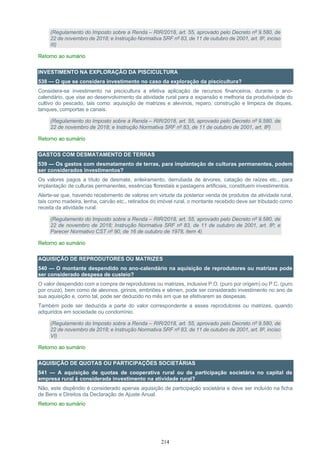 214
(Regulamento do Imposto sobre a Renda – RIR/2018, art. 55, aprovado pelo Decreto nº 9.580, de
22 de novembro de 2018; e Instrução Normativa SRF nº 83, de 11 de outubro de 2001, art. 8º, inciso
III)
Retorno ao sumário
INVESTIMENTO NA EXPLORAÇÃO DA PISCICULTURA
538 — O que se considera investimento no caso da exploração da piscicultura?
Considera-se investimento na piscicultura a efetiva aplicação de recursos financeiros, durante o ano-
calendário, que vise ao desenvolvimento da atividade rural para a expansão e melhoria da produtividade do
cultivo do pescado, tais como: aquisição de matrizes e alevinos, reparo, construção e limpeza de diques,
tanques, comportas e canais.
(Regulamento do Imposto sobre a Renda – RIR/2018, art. 55, aprovado pelo Decreto nº 9.580, de
22 de novembro de 2018; e Instrução Normativa SRF nº 83, de 11 de outubro de 2001, art. 8º)
Retorno ao sumário
GASTOS COM DESMATAMENTO DE TERRAS
539 — Os gastos com desmatamento de terras, para implantação de culturas permanentes, podem
ser considerados investimentos?
Os valores pagos a título de desmate, enleiramento, derrubada de árvores, catação de raízes etc., para
implantação de culturas permanentes, essências florestais e pastagens artificiais, constituem investimentos.
Alerte-se que, havendo recebimento de valores em virtude da posterior venda de produtos da atividade rural,
tais como madeira, lenha, carvão etc., retirados do imóvel rural, o montante recebido deve ser tributado como
receita da atividade rural.
(Regulamento do Imposto sobre a Renda – RIR/2018, art. 55, aprovado pelo Decreto nº 9.580, de
22 de novembro de 2018; Instrução Normativa SRF nº 83, de 11 de outubro de 2001, art. 8º; e
Parecer Normativo CST nº 90, de 16 de outubro de 1978, item 4)
Retorno ao sumário
AQUISIÇÃO DE REPRODUTORES OU MATRIZES
540 — O montante despendido no ano-calendário na aquisição de reprodutores ou matrizes pode
ser considerado despesa de custeio?
O valor despendido com a compra de reprodutores ou matrizes, inclusive P.O. (puro por origem) ou P.C. (puro
por cruza), bem como de alevinos, girinos, embriões e sêmen, pode ser considerado investimento no ano de
sua aquisição e, como tal, pode ser deduzido no mês em que se efetivarem as despesas.
Também pode ser deduzida a parte do valor correspondente a esses reprodutores ou matrizes, quando
adquiridos em sociedade ou condomínio.
(Regulamento do Imposto sobre a Renda – RIR/2018, art. 55, aprovado pelo Decreto nº 9.580, de
22 de novembro de 2018; e Instrução Normativa SRF nº 83, de 11 de outubro de 2001, art. 8º, inciso
VI)
Retorno ao sumário
AQUISIÇÃO DE QUOTAS OU PARTICIPAÇÕES SOCIETÁRIAS
541 — A aquisição de quotas de cooperativa rural ou de participação societária no capital de
empresa rural é considerada investimento na atividade rural?
Não, este dispêndio é considerado apenas aquisição de participação societária e deve ser incluído na ficha
de Bens e Direitos da Declaração de Ajuste Anual.
Retorno ao sumário
 