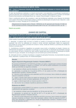 215
BENFEITORIAS REALIZADAS NO IMÓVEL RURAL
542 — Qual é o tratamento tributário do valor das benfeitorias realizadas no imóvel rural durante o
ano-calendário?
O valor das benfeitorias realizadas no imóvel rural durante o ano-calendário é considerado investimento e
pode ser deduzido como despesa de custeio e, neste caso, indicado, destacadamente, em Bens da Atividade
Rural do Demonstrativo da Atividade Rural, nos campos “Discriminação” e Valores em Reais.
Caso o contribuinte opte por não considerar o valor das benfeitorias realizadas como despesa da atividade
rural, poderá informá-las na Declaração de Bens e Direitos da Declaração de Ajuste Anual, indicando o valor
dispendido no campo “Situação em 31/12/2020 (R$)”.
(Regulamento do Imposto sobre a Renda – RIR/2018, art. 55, aprovado pelo Decreto nº 9.580, de
22 de novembro de 2018; e Instrução Normativa SRF nº 83, de 11 de outubro de 2001, art. 8º)
Retorno ao sumário
GANHO DE CAPITAL
OPERAÇÕES SUJEITAS À APURAÇÃO DO GANHO DE CAPITAL
543 — Quais as operações sujeitas à apuração do ganho de capital?
Estão sujeitas à apuração de ganho de capital as operações que importem:
I - alienação, a qualquer título, de bens ou direitos ou cessão ou promessa de cessão de direitos à sua
aquisição, tais como as realizadas por compra e venda, permuta, adjudicação, dação em pagamento,
procuração em causa própria, promessa de compra e venda, cessão de direitos ou promessa de cessão de
direitos e contratos afins;
II - transferência a herdeiros e legatários na sucessão causa mortis, a donatários na doação, inclusive em
adiantamento da legítima, ou atribuição a ex-cônjuge ou ex-convivente, na dissolução da sociedade conjugal
ou união estável, de bens e direitos por valor superior àquele pelo qual constavam na Declaração de Ajuste
Anual do de cujus, do doador, do ex-cônjuge ou ex-convivente que os tenha transferido;
III - alienação de bens ou direitos e liquidação ou resgate de aplicações financeiras, de propriedade de pessoa
física, adquiridos, a qualquer título, em moeda estrangeira.
Atenção:
Regime Especial de Regularização Cambial e Tributária (RERCT):
No período de 04/04/2016 a 31/10/2016 foi permitida, por opção, a regularização cambial e tributária
de patrimônio localizado no Brasil ou no Exterior, em nome do próprio declarante ou de terceiro,
desde que atendidas as seguintes condições:
I – ser residente no Brasil, para fins tributários, em 31 de dezembro de 2014;
II – apresentar, no período de 4 de abril de 2016 a 31 de outubro de 2016, a Declaração de
Regularização Cambial e Tributária (Dercat);
III – informar na DAA referente ao ano-calendário de 2014 os recursos, bens e direitos de qualquer
natureza constantes na Dercat;
IV – pagar o imposto sobre ganho de capital com alíquota de 15%, tendo como base de cálculo o
valor de mercado, do bem ou direito regularizado, em 31/12/2014;
V – pagar a multa de igual valor ao imposto apurado no item IV;
VI – não incorrer nas condições impeditivas aplicáveis ao RERCT.
Reabertura do RERCT:
A regularização cambial (RERCT) foi reaberta no período de 03/04/2017 a 31/07/2017, exigindo
o atendimento das seguintes condições:
I – ser residente no Brasil, para fins tributários, em 30 de junho de 2016;
II – apresentar, no período de 3 de abril de 2017 a 31 de julho de 2017, a Declaração de
Regularização Cambial e Tributária (Dercat);
III – informar na DAA referente ao ano-calendário de 2016 os recursos, bens e direitos de qualquer
natureza constantes na Dercat. Tendo sido necessário retificar a DAA do exercício de 2017, o
prazo para apresentar a retificadora em virtude da Regularização Cambial e Tributária ocorreu
em 30 de dezembro de 2017.
 