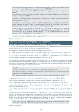 216
IV – pagar o imposto sobre ganho de capital com alíquota de 15%, tendo como base de cálculo
o valor de mercado, do bem ou direito regularizado, em 30/06/2016;
V – pagar a multa de valor igual a 135% (cento e trinta e cinco por cento) do imposto apurado no
item IV;
VI – não incorrer nas condições impeditivas aplicáveis ao Regime Especial de Regularização
Cambial e Tributária (RERCT).
O Regime Especial aqui tratado aplica-se ainda ao espólio cuja sucessão tenha sido aberta até a
data de adesão ao RERCT.
É facultado ao contribuinte que aderiu ao RERCT até 31 de outubro de 2016 complementar a
Dercat entregue na primeira etapa da regularização, obrigando-se, caso exerça este direito, a
pagar o imposto correlato e multa devidos resultantes desta alteração.
(Lei nº 13.254, de 13 de janeiro de 2016; Lei nº 13.428, de 30 de março de 2017; Instrução
Normativa SRF nº 118, de 27 de dezembro de 2000; Instrução Normativa SRF nº 84, de 11 de
outubro de 2001, art. 3º; Instrução Normativa RFB nº 1.627, de 11 de março de 2016; e Instrução
Normativa RFB nº 1.704, de 31 de março de 2017,)
A respeito de desapropriação, consulte a pergunta 611
Retorno ao sumário
ALÍQUOTAS APLICÁVEIS À APURAÇÃO DO GANHO DE CAPITAL
544 — Quais as alíquotas aplicáveis para efeito de apuração do ganho de capital?
A partir de 1º de janeiro de 2017, as operações de alienação de bens e direitos de qualquer natureza passíveis
de apuração de ganho de capital sujeitam-se às seguintes alíquotas:
I – 15% sobre a parcela dos ganhos que não ultrapassar R$ 5.000.000,00;
II – 17,5% sobre a parcela dos ganhos que exceder R$ 5.000.000,00 e não ultrapassar R$ 10.000.000,00;
III – 20% sobre a parcela dos ganhos que exceder R$ 10.000.000,00 e não ultrapassar R$ 30.000.000,00; e
IV – 22,5% sobre a parcela dos ganhos que ultrapassar R$ 30.000.000,00.
Na hipótese de alienação em partes do mesmo bem ou direito, a partir da segunda operação, desde que
realizada até o final do ano-calendário seguinte ao da primeira operação, o ganho de capital deve ser somado
aos ganhos auferidos nas operações anteriores, para fins de definição da alíquota aplicável, deduzindo-se o
montante do imposto pago nas operações anteriores.
Atenção:
As alíquotas progressivas se aplicam, inclusive, ao ganho de capitl decorrente:
a) da alienação de bens ou direitos adquiridos e da liquidação ou resgate de aplicações financeiras
realizadas em moeda estrangeira; e
b) da doação de bens a terceiros, por valor superior ao constante na declaração do doador.
A apuração do imposto sobre a renda com a utilização de alíquotas progressivas não se aplica:
- ao Fundo de Investimento Imobiliário (FII) - 20% (Lei nº 8.668, de 25 de junho de 1993, art. 18);
- aos Fundos de Investimento em Participações - 15% (Lei nº 11.312, de 27 de junho de 2006, art. 2º);
- aos Fundos de Investimentos em Cotas de Fundos de Investimento em Participações - 15% (Lei nº 11.312,
de 27 de junho de 2006, art. 2º);
- aos Fundos de Investimentos em Empresas Emergentes - 15% (Lei nº 11.312, de 27 de junho de 2006, art.
2º);
- à diferença a maior entre o valor de mercado e o valor pelo qual o bem ou direito constavam na declaração
de bens do de cujus, do doador ou do ex-cônjuge ou ex-convivente, nas transferências de direito de
propriedade por sucessão, dissolução da sociedade conjugal ou da unidade familiar, nos casos de herança,
legado ou por doação em adiantamento da legítima, nas hipóteses de os bens e direitos serem avaliados a
valor de mercado - 15% (Lei nº 9.532, de 10 de dezembro de 1997, art. 23).
(Lei nº 8.981, de 20 de janeiro de 1995, art. 21; Lei nº 13.259, de 16 de março de 2016; e Ato
Declaratório Interpretativo RFB nº 3, de 27 de abril de 2016)
Retorno ao sumário
 