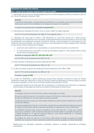 217
ISENÇÕES DO GANHO DE CAPITAL
545 — Quais são as isenções relativas ao ganho de capital?
1 - Indenização da terra nua por desapropriação para fins de reforma agrária, conforme o disposto no § 5º do
art. 184 da Constituição Federal de 1988;
Atenção:
A parcela da indenização, correspondente às benfeitorias, é computada como receita da atividade
rural quando esta tiver sido deduzida como despesa de custeio ou investimento.
A respeito de desapropriação, consulte a pergunta 611
2 - Indenização por liquidação de sinistro, furto ou roubo, relativo ao objeto segurado;
(Lei nº 7.713, de 22 de dezembro de 1998, art. 22, parágrafo único)
3 - Alienação, por valor igual ou inferior a R$ 440.000,00, do único bem imóvel que o titular possua,
individualmente, em condomínio ou em comunhão, independentemente de se tratar de terreno, terra nua, casa
ou apartamento, ser residencial, comercial, industrial ou de lazer, e estar localizado em zona urbana ou rural,
desde que não tenha efetuado, nos últimos cinco anos, outra alienação de imóvel a qualquer título, tributada
ou não, sendo o limite considerado em relação:
• à parte de cada condômino ou coproprietário, no caso de bens possuídos em condomínio;
• ao imóvel possuído em comunhão, no caso de sociedade conjugal ou união estável (salvo contrato
escrito entre os companheiros);
Consulte as perguntas 589, 611, 634, 635, 636 e 637
(Lei nº 9.250, de 26 de dezembro de 1995, art. 23)
4 - Ganho apurado na alienação de imóveis adquiridos até 1969;
(Lei nº 7.713, de 22 de dezembro de 1998, art. 18)
5 - O valor da redução do ganho de capital para imóveis adquiridos entre 1969 e 1988;
(Lei nº 7.713, de 22 de dezembro de 1998, art. 18)
Consulte a pergunta 608
6 - A partir de 16/06/2005, o ganho auferido por pessoa física residente no Brasil na venda de imóveis
residenciais, desde que o alienante, no prazo de 180 dias contado da celebração do contrato, aplique o produto
da venda na aquisição, em seu nome, de imóveis residenciais localizados no País;
A opção pela isenção de que trata este item é irretratável e o contribuinte deve informá-la no respectivo
Demonstrativo da Apuração dos Ganhos de Capital da Declaração de Ajuste Anual.
Atenção:
A contagem do prazo de 180 dias inclui a data da celebração do contrato.
No caso de venda de mais de 1 (um) imóvel, o prazo de 180 (cento e oitenta) dias é contado a partir
da data da celebração do contrato relativo à primeira operação.
A aplicação parcial do produto da venda implica tributação do ganho proporcionalmente ao valor da
parcela não aplicada.
No caso de aquisição de mais de 1 (um) imóvel, a isenção de que trata este item aplica-se ao ganho
de capital correspondente apenas à parcela empregada na aquisição de imóveis residenciais.
O contribuinte somente pode usufruir do benefício de que trata este item 1 (uma) vez a cada 5
(cinco) anos, contados a partir da data da celebração do contrato relativo à operação de venda com
o referido benefício ou, no caso de venda de mais de 1 (um) imóvel residencial, à 1ª (primeira)
operação de venda com o referido benefício.
Na hipótese de venda de mais de 1 (um) imóvel, estão isentos somente os ganhos de capital
auferidos nas vendas de imóveis residenciais anteriores à primeira aquisição de imóvel residencial.
Relativamente às operações realizadas a prestação, aplica-se a isenção, observada as condições
precedentes:
 
