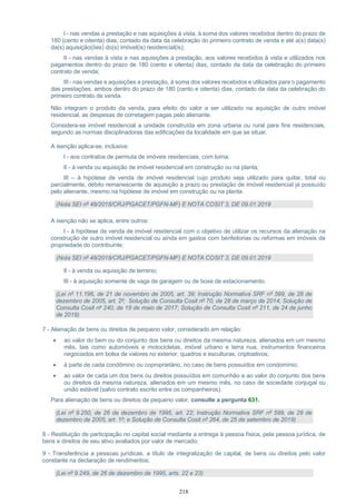 218
I - nas vendas a prestação e nas aquisições à vista, à soma dos valores recebidos dentro do prazo de
180 (cento e oitenta) dias, contado da data da celebração do primeiro contrato de venda e até a(s) data(s)
da(s) aquisição(ões) do(s) imóvel(is) residencial(is);
II - nas vendas à vista e nas aquisições a prestação, aos valores recebidos à vista e utilizados nos
pagamentos dentro do prazo de 180 (cento e oitenta) dias, contado da data da celebração do primeiro
contrato de venda;
III - nas vendas e aquisições a prestação, à soma dos valores recebidos e utilizados para o pagamento
das prestações, ambos dentro do prazo de 180 (cento e oitenta) dias, contado da data da celebração do
primeiro contrato de venda.
Não integram o produto da venda, para efeito do valor a ser utilizado na aquisição de outro imóvel
residencial, as despesas de corretagem pagas pelo alienante.
Considera-se imóvel residencial a unidade construída em zona urbana ou rural para fins residenciais,
segundo as normas disciplinadoras das edificações da localidade em que se situar.
A isenção aplica-se, inclusive:
I - aos contratos de permuta de imóveis residenciais, com torna;
II - à venda ou aquisição de imóvel residencial em construção ou na planta;
III – à hipótese de venda de imóvel residencial cujo produto seja utilizado para quitar, total ou
parcialmente, débito remanescente de aquisição a prazo ou prestação de imóvel residencial já possuído
pelo alienante, mesmo na hipótese de imóvel em construção ou na planta.
(Nota SEI nº 48/2018/CRJ/PGACET/PGFN-MF) E NOTA COSIT 3, DE 09.01.2019
A isenção não se aplica, entre outros:
I - à hipótese de venda de imóvel residencial com o objetivo de utilizar os recursos da alienação na
construção de outro imóvel residencial ou ainda em gastos com benfeitorias ou reformas em imóveis de
propriedade do contribuinte;
(Nota SEI nº 48/2018/CRJ/PGACET/PGFN-MF) E NOTA COSIT 3, DE 09.01.2019
II - à venda ou aquisição de terreno;
III - à aquisição somente de vaga de garagem ou de boxe de estacionamento.
(Lei nº 11.196, de 21 de novembro de 2005, art. 39; Instrução Normativa SRF nº 599, de 28 de
dezembro de 2005, art. 2º; Solução de Consulta Cosit nº 70, de 28 de março de 2014; Solução de
Consulta Cosit nº 240, de 19 de maio de 2017; Solução de Consulta Cosit nº 211, de 24 de junho
de 2019).
7 - Alienação de bens ou direitos de pequeno valor, considerado em relação:
• ao valor do bem ou do conjunto dos bens ou direitos da mesma natureza, alienados em um mesmo
mês, tais como automóveis e motocicletas, imóvel urbano e terra nua, instrumentos financeiros
negociados em bolsa de valores no exterior, quadros e esculturas, criptoativos;
• à parte de cada condômino ou coproprietário, no caso de bens possuídos em condomínio;
• ao valor de cada um dos bens ou direitos possuídos em comunhão e ao valor do conjunto dos bens
ou direitos da mesma natureza, alienados em um mesmo mês, no caso de sociedade conjugal ou
união estável (salvo contrato escrito entre os companheiros).
Para alienação de bens ou direitos de pequeno valor, consulte a pergunta 631.
(Lei nº 9.250, de 26 de dezembro de 1995, art. 22; Instrução Normativa SRF nº 599, de 28 de
dezembro de 2005, art. 1º; e Solução de Consulta Cosit nº 264, de 25 de setembro de 2019)
8 - Restituição de participação no capital social mediante a entrega à pessoa física, pela pessoa jurídica, de
bens e direitos de seu ativo avaliados por valor de mercado;
9 - Transferência a pessoas jurídicas, a título de integralização de capital, de bens ou direitos pelo valor
constante na declaração de rendimentos;
(Lei nº 9.249, de 26 de dezembro de 1995, arts. 22 e 23)
 