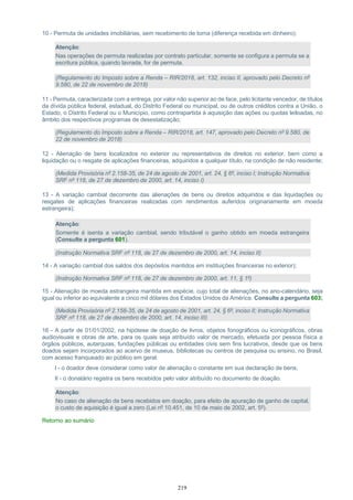 219
10 - Permuta de unidades imobiliárias, sem recebimento de torna (diferença recebida em dinheiro);
Atenção:
Nas operações de permuta realizadas por contrato particular, somente se configura a permuta se a
escritura pública, quando lavrada, for de permuta.
(Regulamento do Imposto sobre a Renda – RIR/2018, art. 132, inciso II, aprovado pelo Decreto nº
9.580, de 22 de novembro de 2018)
11 - Permuta, caracterizada com a entrega, por valor não superior ao de face, pelo licitante vencedor, de títulos
da dívida pública federal, estadual, do Distrito Federal ou municipal, ou de outros créditos contra a União, o
Estado, o Distrito Federal ou o Município, como contrapartida à aquisição das ações ou quotas leiloadas, no
âmbito dos respectivos programas de desestatização;
(Regulamento do Imposto sobre a Renda – RIR/2018, art. 147, aprovado pelo Decreto nº 9.580, de
22 de novembro de 2018)
12 - Alienação de bens localizados no exterior ou representativos de direitos no exterior, bem como a
liquidação ou o resgate de aplicações financeiras, adquiridos a qualquer título, na condição de não residente;
(Medida Provisória nº 2.158-35, de 24 de agosto de 2001, art. 24, § 6º, inciso I; Instrução Normativa
SRF nº 118, de 27 de dezembro de 2000, art. 14, inciso I)
13 - A variação cambial decorrente das alienações de bens ou direitos adquiridos e das liquidações ou
resgates de aplicações financeiras realizadas com rendimentos auferidos originariamente em moeda
estrangeira);
Atenção:
Somente é isenta a variação cambial, sendo tributável o ganho obtido em moeda estrangeira
(Consulte a pergunta 601).
(Instrução Normativa SRF nº 118, de 27 de dezembro de 2000, art. 14, inciso II)
14 - A variação cambial dos saldos dos depósitos mantidos em instituições financeiras no exterior);
(Instrução Normativa SRF nº 118, de 27 de dezembro de 2000, art. 11, § 1º)
15 - Alienação de moeda estrangeira mantida em espécie, cujo total de alienações, no ano-calendário, seja
igual ou inferior ao equivalente a cinco mil dólares dos Estados Unidos da América. Consulte a pergunta 603;
(Medida Provisória nº 2.158-35, de 24 de agosto de 2001, art. 24, § 6º, inciso II; Instrução Normativa
SRF nº 118, de 27 de dezembro de 2000, art. 14, inciso III)
16 - A partir de 01/01/2002, na hipótese de doação de livros, objetos fonográficos ou iconográficos, obras
audiovisuais e obras de arte, para os quais seja atribuído valor de mercado, efetuada por pessoa física a
órgãos públicos, autarquias, fundações públicas ou entidades civis sem fins lucrativos, desde que os bens
doados sejam incorporados ao acervo de museus, bibliotecas ou centros de pesquisa ou ensino, no Brasil,
com acesso franqueado ao público em geral:
I - o doador deve considerar como valor de alienação o constante em sua declaração de bens;
II - o donatário registra os bens recebidos pelo valor atribuído no documento de doação.
Atenção:
No caso de alienação de bens recebidos em doação, para efeito de apuração de ganho de capital,
o custo de aquisição é igual a zero (Lei nº 10.451, de 10 de maio de 2002, art. 5º).
Retorno ao sumário
 
