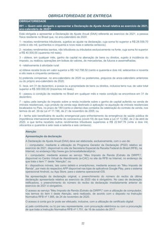 22
OBRIGATORIEDADE DE ENTREGA
OBRIGATORIEDADE
001 — Quem está obrigado a apresentar a Declaração de Ajuste Anual relativa ao exercício de 2021,
ano-calendário de 2020?
Está obrigada a apresentar a Declaração de Ajuste Anual (DAA) referente ao exercício de 2021, a pessoa
física residente no Brasil que, no ano-calendário de 2020:
1 - recebeu rendimentos tributáveis, sujeitos ao ajuste na declaração, cuja soma foi superior a R$ 28.559,70
(vinte e oito mil, quinhentos e cinquenta e nove reais e setenta centavos);
2 - recebeu rendimentos isentos, não tributáveis ou tributados exclusivamente na fonte, cuja soma foi superior
a R$ 40.000,00 (quarenta mil reais);
3 - obteve, em qualquer mês, ganho de capital na alienação de bens ou direitos, sujeito à incidência do
imposto, ou realizou operações em bolsas de valores, de mercadorias, de futuros e assemelhadas;
4 - relativamente à atividade rural:
a) obteve receita bruta em valor superior a R$ 142.798,50 (cento e quarenta e dois mil, setecentos e noventa
e oito reais e cinquenta centavos);
b) pretenda compensar, no ano-calendário de 2020 ou posteriores, prejuízos de anos-calendário anteriores
ou do próprio ano-calendário de 2020;
5 - teve, em 31 de dezembro, a posse ou a propriedade de bens ou direitos, inclusive terra nua, de valor total
superior a R$ 300.000,00 (trezentos mil reais);
6 - passou à condição de residente no Brasil em qualquer mês e nesta condição se encontrava em 31 de
dezembro;
7 - optou pela isenção do imposto sobre a renda incidente sobre o ganho de capital auferido na venda de
imóveis residenciais, cujo produto da venda seja destinado à aplicação na aquisição de imóveis residenciais
localizados no País, no prazo de 180 (cento e oitenta) dias contados da celebração do contrato de venda, nos
termos do art. 39 da Lei nº 11.196, de 21 de novembro de 2005; ou
8 – tenha sido beneficiária do auxílio emergencial para enfrentamento da emergência de saúde pública de
importância internacional decorrente do coronavírus (covid-19) de que trata a Lei nº 13.982, de 2 de abril de
2020, e que tenha recebido outros rendimentos tributáveis superiores a R$ 22.847,76 (vinte e dois mil,
oitocentos e quarente e sete reais e setenta e seis centavos).
Atenção:
Apresentação da declaração
A Declaração de Ajuste Anual (DAA) deve ser elaborada, exclusivamente, com o uso de:
i - computador, mediante a utilização do Programa Gerador da Declaração (PGD) relativo ao
exercício de 2021, disponível no site da Secretaria Especial da Receita Federal do Brasil (RFB), na
Internet, no endereço http://www.gov.br/receitafederal/pt-br;
ii - computador, mediante acesso ao serviço “Meu Imposto de Renda (Extrato da DIRPF)”,
disponível no Centro Virtual de Atendimento (e-CAC) no site da RFB na Internet, no endereço de
que trata o item “i” deste “Atenção”; ou
iii - dispositivos móveis, tais como tablets e smartphones, mediante acesso ao “Meu Imposto de
Renda”, por meio do respectivo APP disponível nas lojas de aplicativos Google Play, para o sistema
operacional Android, ou App Store, para o sistema operacional iOS.
Na apresentação da declaração original, o preenchimento do número do recibo da última
declaração apresentada relativa ao exercício de 2020 não é obrigatório. No caso de declaração
retificadora, o preenchimento do número do recibo da declaração imediatamente anterior do
exercício de 2021 é obrigatório.
O acesso ao serviço “Meu Imposto de Renda (Extrato da DIRPF)” com a utilização de computador,
nos termos do item ii deste Atenção, será realizado, de acordo com o disposto na Instrução
Normativa RFB nº 1.995, de 24 de novembro de 2020.
O acesso à conta gov.br pode ser efetuado, inclusive, com a utilização de certificado digital:
a) pelo contribuinte; ou b) por seu representante, com procuração eletrônica ou com a procuração
de que trata a Instrução Normativa RFB nº 1.751, de 16 de outubro de 2017.
 
