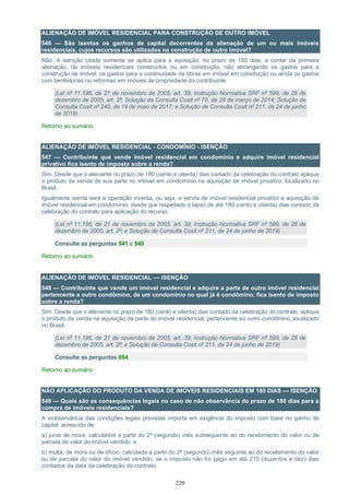 220
ALIENAÇÃO DE IMÓVEL RESIDENCIAL PARA CONSTRUÇÃO DE OUTRO IMÓVEL
546 — São isentos os ganhos de capital decorrentes da alienação de um ou mais imóveis
residenciais, cujos recursos são utilizados na construção de outro imóvel?
Não. A isenção citada somente se aplica para a aquisição, no prazo de 180 dias, a contar da primeira
alienação, de imóveis residenciais construídos ou em construção, não abrangendo os gastos para a
construção de imóvel, os gastos para a continuidade de obras em imóvel em construção ou ainda os gastos
com benfeitorias ou reformas em imóveis de propriedade do contribuinte.
(Lei nº 11.196, de 21 de novembro de 2005, art. 39; Instrução Normativa SRF nº 599, de 28 de
dezembro de 2005, art. 2º; Solução de Consulta Cosit nº 70, de 28 de março de 2014; Solução de
Consulta Cosit nº 240, de 19 de maio de 2017; e Solução de Consulta Cosit nº 211, de 24 de junho
de 2019)
Retorno ao sumário
ALIENAÇÃO DE IMÓVEL RESIDENCIAL - CONDOMÍNIO - ISENÇÃO
547 — Contribuinte que vende imóvel residencial em condomínio e adquire imóvel residencial
privativo fica isento de imposto sobre a renda?
Sim. Desde que o alienante no prazo de 180 (cento e oitenta) dias contado da celebração do contrato aplique
o produto da venda de sua parte no imóvel em condomínio na aquisição de imóvel privativo, localizado no
Brasil.
Igualmente isenta será a operação inversa, ou seja, a venda de imóvel residencial privativo e aquisição de
imóvel residencial em condomínio, desde que respeitado o lapso de até 180 (cento e oitenta) dias contado da
celebração do contrato para aplicação do recurso.
(Lei nº 11.196, de 21 de novembro de 2005, art. 39; Instrução Normativa SRF nº 599, de 28 de
dezembro de 2005, art. 2º; e Solução de Consulta Cosit nº 211, de 24 de junho de 2019)
Consulte as perguntas 541 e 545
Retorno ao sumário
ALIENAÇÃO DE IMÓVEL RESIDENCIAL — ISENÇÃO
548 — Contribuinte que vende um imóvel residencial e adquire a parte de outro imóvel residencial
pertencente a outro condômino, de um condomínio no qual já é condômino, fica isento de imposto
sobre a renda?
Sim. Desde que o alienante no prazo de 180 (cento e oitenta) dias contado da celebração do contrato, aplique
o produto da venda na aquisição da parte do imóvel residencial, pertencente ao outro condômino, localizado
no Brasil.
(Lei nº 11.196, de 21 de novembro de 2005, art. 39; Instrução Normativa SRF nº 599, de 28 de
dezembro de 2005, art. 2º; e Solução de Consulta Cosit nº 211, de 24 de junho de 2019)
Consulte as perguntas 054
Retorno ao sumário
NÃO APLICAÇÃO DO PRODUTO DA VENDA DE IMÓVEIS RESIDENCIAIS EM 180 DIAS — ISENÇÃO
549 — Quais são as consequências legais no caso de não observância do prazo de 180 dias para a
compra de imóveis residenciais?
A inobservância das condições legais previstas importa em exigência do imposto com base no ganho de
capital, acrescido de:
a) juros de mora, calculados a partir do 2º (segundo) mês subsequente ao do recebimento do valor ou de
parcela de valor do imóvel vendido; e
b) multa, de mora ou de ofício, calculada a partir do 2º (segundo) mês seguinte ao do recebimento do valor
ou de parcela do valor do imóvel vendido, se o imposto não for pago em até 210 (duzentos e dez) dias
contados da data da celebração do contrato.
 