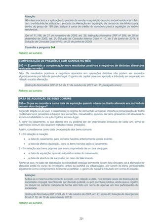 221
Atenção:
Não descaracteriza a aplicação do produto da venda na aquisição de outro imóvel residencial o fato
de o contribuinte ter utilizado o produto da alienação em aquisição de consórcio imobiliário para,
dentro do prazo de 180 dias, utilizar a carta de crédito do consórcio para a aquisição do imóvel
residencial.
(Lei nº 11.196, de 21 de novembro de 2005, art. 39; Instrução Normativa SRF nº 599, de 28 de
dezembro de 2005, art. 2º; Solução de Consulta Interna Cosit nº 10, de 5 de junho de 2014; e
Solução de Consulta Cosit nº 60, de 23 de junho de 2020)
Consulte a pergunta 544
Retorno ao sumário
COMPENSAÇÃO DE PREJUÍZOS COM GANHOS NO MÊS
550 — É permitida a compensação entre resultados positivos e negativos de distintas alienações
realizadas no mês?
Não. Os resultados positivos e negativos apurados em operações distintas não podem ser somados
algebricamente por falta de previsão legal. O ganho de capital deve ser apurado e tributado em separado em
relação a cada alienação.
(Instrução Normativa SRF nº 84, de 11 de outubro de 2001, art. 2º, parágrafo único)
Retorno ao sumário
DATA DE AQUISIÇÃO DE BENS COMUNS
551— O que se considera como data de aquisição quando o bem ou direito alienado era patrimônio
comum dos cônjuges?
Segundo dispõe a Lei Civil, o casamento no regime de comunhão universal, importa a comunicação de todos
os demais bens presentes e futuros dos consortes, ressalvados, apenas, os bens gravados com cláusula de
incomunicabilidade ou os sub-rogados em seu lugar.
A partir do casamento, o que dantes era ou poderia ser de propriedade exclusiva de cada um, torna-se
patrimônio comum do casal em metades ideais (meação).
Assim, considera-se como data de aquisição dos bens comuns:
1 - Em relação à meação:
• a data do casamento, para os bens havidos anteriormente a este evento;
• a data da efetiva aquisição, para os bens havidos após o casamento.
2 - Em relação aos bens próprios que eram propriedade de um dos cônjuges:
• a data da aquisição, quando adquiridos antes do casamento;
• a data da abertura da sucessão, no caso de falecimento.
Alerte-se que, no caso de dissolução da sociedade conjugal por morte de um dos cônjuges, se a alienação for
efetuada ainda no curso do inventário, antes da partilha ou adjudicação, por serem os bens considerados
legalmente como componentes do monte a partilhar, o ganho de capital é tributado em nome do espólio.
Atenção:
Aplica-se o mesmo entendimento exposto, com relação à data, nos demais casos de dissolução de
sociedade conjugal reconhecida por decisão judicial, ou por escritura pública, ainda que o registro
do imóvel no cartório competente tenha sido feito em nome de apenas um dos participantes da
sociedade.
(Instrução Normativa SRF nº 84, de 11 de outubro de 2001, art. 21, inciso III; Solução de Divergência
Cosit nº 19, de 16 de setembro de 2013)
Retorno ao sumário
 