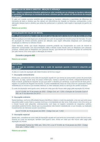 222
REEMBOLSO DE BENS E DIREITOS - MEAÇÃO E HERANÇA
552 — Qual é o tratamento tributário aplicável ao valor recebido por ex-cônjuge ou herdeiro referente
a reembolso de diferença no montante de bens e direitos que lhe cabiam em decorrência da meação
ou herança?
O valor em moeda corrente recebido por ex-cônjuge ou herdeiro, referente a reembolso de diferença do
montante de bens e direitos que lhe cabiam em decorrência da meação ou herança, corresponde a uma
alienação desses bens e direitos que antes lhe pertenciam e, portanto, está sujeito à apuração do ganho de
capital.
Retorno ao sumário
ATUALIZAÇÃO DO VALOR DE IMÓVEL
553 — É possível atualizar o valor de imóvel a preço de mercado na declaração de bens e direitos?
Não há qualquer previsão legal para atualização do custo de aquisição de imóvel a preço de mercado. O custo
de aquisição do imóvel somente poderá ser alterado caso sejam efetuadas despesas com construção,
ampliação ou reforma no referido imóvel.
Cabe destacar, ainda, que essas despesas somente poderão ser incorporadas ao custo de imóvel se
estiverem comprovadas com documentação hábil e idônea (notas fiscais para as despesas com pessoas
jurídicas, recibos para as despesas com pessoas físicas), que deverá ser mantida em poder do contribuinte
por pelo menos cinco anos após a alienação do imóvel.
Consulte a pergunta 623
Retorno ao sumário
USUCAPIÃO
554 — O que se considera como data e custo de aquisição quando o imóvel é adquirido por
usucapião?
A data e o custo de aquisição são determinados da forma a seguir:
1 - Usucapião extraordinário
Neste caso, considera-se como data de aquisição aquela em que tenha se consumado o prazo de prescrição
aquisitiva, ou seja, quinze anos de posse ininterrupta, mansa e pacífica do imóvel, independentemente de
título e boa-fé, podendo-se requerer ao juiz que assim o declare por sentença, a qual servirá de título para o
registro no Cartório de Registro de Imóveis. O prazo estabelecido reduz-se a dez anos se o possuidor houver
estabelecido no imóvel a sua moradia habitual, ou nele realizado obras ou serviços de caráter produtivo.
O custo de aquisição será igual a zero, tendo em vista que não houve valor pago pela aquisição do imóvel.
(Lei nº 10.406, de 10 de janeiro de 2002 - Código Civil, art. 1.238; e Solução de Consulta Cosit nº
600, de 21 de dezembro de 2017)
2 - Usucapião ordinário
Nesta hipótese, nenhuma dificuldade há para identificar a data e o custo de aquisição, uma vez que entre seus
requisitos estão o justo título e a posse contínua e incontestada por dez anos. Este prazo é de cinco anos se
o imóvel houver sido adquirido, onerosamente, com base no registro constante do respectivo cartório,
cancelada posteriormente, desde que os possuidores nele tiverem estabelecido a sua moradia, ou realizado
investimentos de interesse social e econômico.
(Lei nº 10.406, de 10 de janeiro de 2002 - Código Civil, art. 1.242)
3 - Usucapião especial
Neste caso, considera-se como data de aquisição aquela em que tenha se consumado o prazo de cinco anos.
Quanto ao custo de aquisição, também será igual a zero, tendo em vista que não houve valor pago pela
aquisição do imóvel.
(Constituição Federal de 1988, arts. 183 e 191; e Lei nº 10.406, de 10 de janeiro de 2002 - Código
Civil, arts. 1.239 e 1.240)
Retorno ao sumário
 