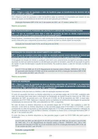 223
LAUDÊMIO
555 — Integra o custo de aquisição o valor do laudêmio pago na transferência de domínio útil de
bem gravado por enfiteuse?
Sim. Integra o custo de aquisição o valor de laudêmio pago ao senhorio ou proprietário por desistir do seu
direito de opção na transferência do domínio útil de bem gravado por enfiteuse.
(Instrução Normativa SRF nº 84, de 11 de outubro de 2001, art. 17, inciso I, alínea “h”)
Retorno ao sumário
BEM ORIGINARIAMENTE POSSUÍDO EM USUFRUTO E DEPOIS EM PROPRIEDADE PLENA
556 — O que se considera como data e valor de aquisição de bem ou direito originariamente
possuído em usufruto e posteriormente em propriedade plena?
Nesta hipótese, consideram-se a data e o valor constantes no documento de aquisição da propriedade plena,
sendo irrelevante que o adquirente já possuísse o usufruto do bem ou direito objeto da aquisição.
(Solução de Consulta Cosit nº 215, de 25 de junho de 2019)
Retorno ao sumário
REVOGAÇÃO DA DOAÇÃO EM ADIANTAMENTO DA LEGÍTIMA
557 — O que se considera como data e valor de aquisição quando ocorre alienação de imóvel que
havia sido doado em adiantamento da legítima e posteriormente revogada essa doação?
A revogação de doação de imóvel ou qualquer outro bem como adiantamento da legítima assinala a data de
aquisição do bem por parte do doador e a de alienação por parte do donatário, para fins de apuração do ganho
de capital. O valor da alienação é aquele da transmissão. Na ausência desse, o valor de mercado na data da
operação.
(Lei nº 7.713, de 1988, art. 3º, § 3º; Regulamento do Imposto sobre a Renda - RIR/2018, art. 128, §
4º, aprovado pelo Decreto nº 9.580, de 22 de novembro de 2018; e Instrução Normativa SRF nº 84,
de 11 de outubro de 2001, arts. 3º e 21)
Retorno ao sumário
CUSTO DE AQUISIÇÃO
558 — Qual é o custo de aquisição de bens ou direitos adquiridos até 31/12/1991 e os adquiridos
entre 01/01/1992 a 31/12/1995, no caso de contribuinte desobrigado de apresentar a declaração dos
exercícios de 1992, ano-calendário de 1991, e seguintes?
Considera-se custo dos bens ou direitos o valor de aquisição expresso em reais.
O custo de aquisição dos bens ou direitos adquiridos ou as parcelas pagas até 31/12/1991, avaliados pelo
valor de mercado para essa data e informados na Declaração de Ajuste Anual do exercício de 1992, ano-
calendário de 1991, de acordo com o art. 96 da Lei nº 8.383, de 30 de dezembro de 1991, é esse valor,
atualizado até 01/01/1996. Aplica-se o disposto acima na hipótese de contribuinte desobrigado de apresentar
a declaração do exercício de 1992, ano-calendário de 1991, e seguintes.
No caso de bens ou direitos adquiridos ou de parcelas pagas até 31/12/1991, não avaliados a valor de
mercado, e dos bens ou direitos adquiridos ou das parcelas pagas entre 01/01/1992 e 31/12/1995, o custo
corresponde ao valor de aquisição ou das parcelas pagas até 31/12/1995, atualizado mediante a utilização da
Tabela de Atualização do Custo de Bens e Direitos, constante no Anexo Único à Instrução Normativa SRF nº
84, de 11 de outubro de 2001.
O custo dos bens ou direitos adquiridos ou das parcelas pagas a partir de 01/01/1996 não está sujeito à
atualização.
(Lei nº 8.383, de 1991, art. 96 e §§ 4º, 5º, 8º e 9º; Lei nº 8.981, de 1995, art. 22, inciso I; Lei nº 9.249,
de 1995, arts. 17 e 30; Regulamento do Imposto sobre a Renda - RIR/2018, arts. 138 e 140,
aprovado pelo Decreto nº 9.580, de 22 de novembro de 2018; e Instrução Normativa SRF nº 84, de
11 de outubro de 2001, arts. 5º a 8º)
Consulte a pergunta 623
Retorno ao sumário
 