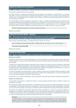 224
CESSÃO DO EXERCÍCIO DO USUFRUTO
559 — Qual é o tratamento tributário no caso de cessão do exercício do usufruto?
Ocorrendo a cessão do exercício do usufruto:
a) a título oneroso, o cedente (usufrutuário) deve considerar como aluguéis ou arrendamento, e, portanto,
tributadas como tal, as importâncias recebidas periodicamente ou não, fixas ou variáveis, pela celebração do
contrato (art. 41 do Regulamento do Imposto sobre a Renda - RIR/2018, aprovado pelo Decreto nº 9.580, de
22 de novembro de 2018);
b) a título gratuito, exceto ao cônjuge ou parente de 1º grau, o cedente (usufrutuário) deve considerar como
rendimento tributável na declaração de rendimentos o equivalente a 10% do valor venal do imóvel, ou do valor
constante na guia do Imposto Predial e Territorial Urbano (IPTU), nos termos do art. 41, § 1º, do Regulamento
do Imposto sobre a Renda - RIR/2018, aprovado pelo Decreto nº 9.580, de 22 de novembro de 2018.
(Parecer Normativo Cosit nº 4, de 3 de novembro de 1995)
Retorno ao sumário
ALIENAÇÃO DE ÚNICO IMÓVEL - ISENÇÃO
560 — Contribuinte que possui apenas usufruto sobre um imóvel e propriedade de outro, tem direito
a isenção de ganho de capital se alienar o imóvel do qual tem propriedade?
Não, porque, para efeitos legais, o contribuinte possui mais de um imóvel.
(Lei nº 10.406, de 10 de janeiro de 2002 - Código Civil, art. 80, inciso I e art. 1.225, inciso IV)
Consulte as perguntas 054
Retorno ao sumário
CESSÃO DE PRECATÓRIO
561 — Qual é o tratamento tributário na cessão de direito de precatório?
Quanto ao cedente:
A diferença positiva entre o valor de alienação e o custo de aquisição na cessão de direitos representados por
créditos líquidos e certos contra a Fazenda Pública (precatórios) está sujeita à apuração do ganho de capital,
pelo cedente.
Os ganhos de capital serão apurados, pela pessoa física cedente, no mês em que forem auferidos, e tributados
em separado, mediante aplicação de uma das alíquotas progressivas estabelecidas pela Lei nº 13.259, de 16
de março de 2016, não integrando a base de cálculo do imposto na declaração de rendimentos, e o valor do
imposto pago não poderá ser deduzido do devido na declaração.
O custo de aquisição na cessão original, ou seja, naquela em que ocorre a primeira cessão de direitos, é igual
a zero, porquanto não existe valor pago pelo direito ao crédito. Nas subsequentes, o custo de aquisição será
o valor pago pela aquisição do direito na cessão anterior.
Considera-se como valor de alienação o valor recebido do cessionário pela cessão de direitos do precatório.
Quanto ao cessionário:
O cessionário sub-roga-se no crédito do cedente, que para aquele transfere todos os direitos, inclusive os
acessórios do crédito.
Por ocasião do recebimento do precatório, o cessionário apurará o ganho de capital considerando como valor
de alienação o valor líquido passível de compensação, isto é, após excluídas as deduções legais. Considera-
se como custo de aquisição o valor pago ao cedente, quando da aquisição da cessão de direitos do precatório.
Os ganhos de capital serão apurados, pela pessoa física cessionária, no mês em que forem auferidos, e
tributados em separado, mediante aplicação de uma das alíquotas progressivas estabelecidas pela Lei nº
13.259, de 16 de março de 2016, não integrando a base de cálculo do imposto na declaração de rendimentos,
e o valor do imposto pago não poderá ser deduzido do devido na declaração.
Atenção:
O crédito líquido e certo, decorrente de ações judiciais, instrumentalizado por meio de precatório,
mantém por toda a sua trajetória a natureza jurídica do fato que lhe deu origem, independendo,
assim, de ele vir a ser transferido a outrem. O acordo de cessão de direitos não pode afastar a
 