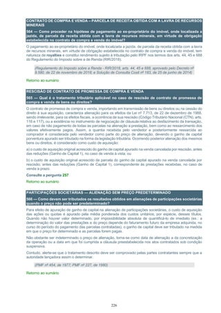 226
CONTRATO DE COMPRA E VENDA – PARCELA DE RECEITA OBTIDA COM A LAVRA DE RECURSOS
MINERAIS
564 — Como proceder na hipótese de pagamento ao ex-proprietário do imóvel, onde localizada a
jazida, de parcela da receita obtida com a lavra de recursos minerais, em virtude de obrigação
estabelecida no contrato de compra e venda do imóvel?
O pagamento ao ex-proprietário do imóvel, onde localizada a jazida, de parcela da receita obtida com a lavra
de recursos minerais, em virtude de obrigação estabelecida no contrato de compra e venda do imóvel, tem
natureza de royalties e constitui rendimento sujeito à tributação pelo IRPF nos termos dos arts. 44, 45 e 688
do Regulamento do Imposto sobre a de Renda (RIR/2018).
(Regulamento do Imposto sobre a Renda - RIR/2018, arts. 44, 45 e 688, aprovado pelo Decreto nº
9.580, de 22 de novembro de 2018; e Solução de Consulta Cosit nº 183, de 25 de junho de 2014)
Retorno ao sumário
RESCISÃO DE CONTRATO DE PROMESSA DE COMPRA E VENDA
565 — Qual é o tratamento tributário aplicável no caso de rescisão de contrato de promessa de
compra e venda de bens ou direitos?
O contrato de promessa de compra e venda, importando em transmissão de bens ou direitos ou na cessão do
direito à sua aquisição, caracteriza alienação para os efeitos da Lei nº 7.713, de 22 de dezembro de 1988,
sendo irrelevante, para os efeitos fiscais, a ocorrência de sua rescisão (Código Tributário Nacional (CTN), arts.
116 e 117), ou a existência no instrumento de negociação de cláusula relativa ao desfazimento da transação,
em caso de não pagamento de todas as parcelas na alienação a prestação, bem como ao ressarcimento dos
valores efetivamente pagos. Assim, a quantia recebida pelo vendedor e posteriormente ressarcida ao
comprador é considerada pelo vendedor como parte do preço de alienação, devendo o ganho de capital
porventura apurado ser tributado na forma da legislação tributária. Ocorrendo posterior alienação dos mesmos
bens ou direitos, é considerado como custo de aquisição:
a) o custo de aquisição original acrescido do ganho de capital apurado na venda cancelada por rescisão, antes
das reduções (Ganho de Capital 1), no caso de venda à vista; ou
b) o custo de aquisição original acrescido da parcela do ganho de capital apurado na venda cancelada por
rescisão, antes das reduções (Ganho de Capital 1), correspondente às prestações recebidas, no caso de
venda a prazo.
Consulte a pergunta 257
Retorno ao sumário
PARTICIPAÇÕES SOCIETÁRIAS — ALIENAÇÃO SEM PREÇO PREDETERMINADO
566 — Como devem ser tributados os resultados obtidos em alienações de participações societárias
quando o preço não pode ser predeterminado?
Para efeito de apuração de ganho de capital na alienação de participações societárias, o custo de aquisição
das ações ou quotas é apurado pela média ponderada dos custos unitários, por espécie, desses títulos.
Quando não houver valor determinado, por impossibilidade absoluta de quantificá-lo de imediato (ex.: a
determinação do valor das prestações e do preço depende do faturamento futuro da empresa adquirida, no
curso do período do pagamento das parcelas contratadas), o ganho de capital deve ser tributado na medida
em que o preço for determinado e as parcelas forem pagas.
Não obstante ser indeterminado o preço de alienação, toma-se como data de alienação a da concretização
da operação ou a data em que foi cumprida a cláusula preestabelecida nos atos contratados sob condição
suspensiva.
Contudo, alerte-se que o tratamento descrito deve ser comprovado pelas partes contratantes sempre que a
autoridade lançadora assim o determinar.
(PMF nº 454, de 1977; PMF nº 227, de 1980)
Retorno ao sumário
 
