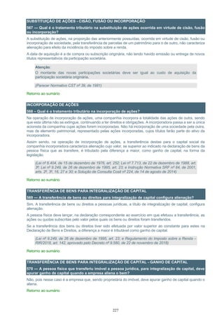 227
SUBSTITUIÇÃO DE AÇÕES - CISÃO, FUSÃO OU INCORPORAÇÃO
567 — Qual é o tratamento tributário na substituição de ações ocorrida em virtude de cisão, fusão
ou incorporação?
A substituição de ações, na proporção das anteriormente possuídas, ocorrida em virtude de cisão, fusão ou
incorporação de sociedade, pela transferência de parcelas de um patrimônio para o de outro, não caracteriza
alienação para efeito da incidência do imposto sobre a renda.
A data de aquisição é a de compra ou subscrição originária, não tendo havido emissão ou entrega de novos
títulos representativos da participação societária.
Atenção:
O montante das novas participações societárias deve ser igual ao custo de aquisição da
participação societária originária.
(Parecer Normativo CST nº 39, de 1981)
Retorno ao sumário
INCORPORAÇÃO DE AÇÕES
568 – Qual é o tratamento tributário na incorporação de ações?
Na operação de incorporação de ações, uma companhia incorpora a totalidade das ações de outra, sendo
que esta última não se extingue, continuando a ter direitos e obrigações. A incorporadora passa a ser a única
acionista da companhia cujas ações forem incorporadas. Não há incorporação de uma sociedade pela outra,
mas de elemento patrimonial, representado pelas ações incorporadas, cujos títulos farão parte do ativo da
incorporadora.
Assim sendo, na operação de incorporação de ações, a transferência destas para o capital social da
companhia incorporadora caracteriza alienação cujo valor, se superior ao indicado na declaração de bens da
pessoa física que as transfere, é tributado pela diferença a maior, como ganho de capital, na forma da
legislação.
(Lei nº 6.404, de 15 de dezembro de 1976, art. 252; Lei nº 7.713, de 22 de dezembro de 1988, art.
3º; Lei nº 9.249, de 26 de dezembro de 1995, art. 23; e Instrução Normativa SRF nº 84, de 2001,
arts. 2º, 3º, 16, 27 e 30; e Solução de Consulta Cosit nº 224, de 14 de agosto de 2014)
Retorno ao sumário
TRANSFERÊNCIA DE BENS PARA INTEGRALIZAÇÃO DE CAPITAL
569 — A transferência de bens ou direitos para integralização de capital configura alienação?
Sim. A transferência de bens ou direitos a pessoas jurídicas, a título de integralização de capital, configura
alienação.
A pessoa física deve lançar, na declaração correspondente ao exercício em que efetuou a transferência, as
ações ou quotas subscritas pelo valor pelos quais os bens ou direitos foram transferidos.
Se a transferência dos bens ou direitos tiver sido efetuada por valor superior ao constante para estes na
Declaração de Bens e Direitos, a diferença a maior é tributável como ganho de capital.
(Lei nº 9.249, de 26 de dezembro de 1995, art. 23; e Regulamento do Imposto sobre a Renda –
RIR/2018, art. 142, aprovado pelo Decreto nº 9.580, de 22 de novembro de 2018)
Retorno ao sumário
TRANSFERÊNCIA DE BENS PARA INTEGRALIZAÇÃO DE CAPITAL - GANHO DE CAPITAL
570 — A pessoa física que transferiu imóvel a pessoa jurídica, para integralização de capital, deve
apurar ganho de capital quando a empresa aliena o bem?
Não, pois nesse caso é a empresa que, sendo proprietária do imóvel, deve apurar ganho de capital quando o
aliena.
Retorno ao sumário
 