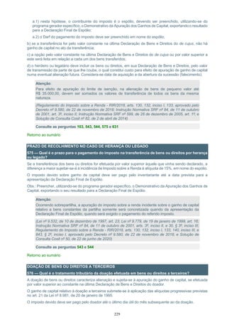 229
a.1) nesta hipótese, o contribuinte do imposto é o espólio, devendo ser preenchido, utilizando-se do
programa gerador específico, o Demonstrativo da Apuração dos Ganhos de Capital, exportando o resultado
para a Declaração Final de Espólio;
a.2) o Darf do pagamento do imposto deve ser preenchido em nome do espólio;
b) se a transferência for pelo valor constante na última Declaração de Bens e Direitos do de cujus, não há
ganho de capital no ato da transferência;
c) a opção pelo valor constante na última Declaração de Bens e Direitos do de cujus ou por valor superior a
este será feita em relação a cada um dos bens transferidos;
d) o herdeiro ou legatário deve incluir os bens ou direitos, em sua Declaração de Bens e Direitos, pelo valor
de transmissão da parte de que lhe coube, o qual constitui custo para efeito de apuração de ganho de capital
numa eventual alienação futura. Considera-se data de aquisição a da abertura da sucessão (falecimento).
Atenção:
Para efeito de apuração do limite de isenção, na alienação de bens de pequeno valor até
R$ 35.000,00, devem ser somados os valores de transferência de todos os bens da mesma
natureza.
(Regulamento do Imposto sobre a Renda - RIR/2018, arts. 130, 132, inciso I, 133, aprovado pelo
Decreto nº 9.580, de 22 de novembro de 2018; Instrução Normativa SRF nº 84, de 11 de outubro
de 2001, art. 3º, inciso II; Instrução Normativa SRF nº 599, de 28 de dezembro de 2005, art. 1º; e
Solução de Consulta Cosit nº 82, de 2 de abril de 2014)
Consulte as perguntas 103, 543, 544, 575 e 631
Retorno ao sumário
PRAZO DE RECOLHIMENTO NO CASO DE HERANÇA OU LEGADO
575 — Qual é o prazo para o pagamento do imposto na transferência de bens ou direitos por herança
ou legado?
Se a transferência dos bens ou direitos for efetuada por valor superior àquele que vinha sendo declarado, a
diferença a maior sujeitar-se-á à incidência de Imposto sobre a Renda à alíquota de 15%, em nome do espólio.
O imposto devido sobre ganho de capital deve ser pago pelo inventariante até a data prevista para a
apresentação da Declaração Final de Espólio.
Obs.: Preencher, utilizando-se do programa gerador específico, o Demonstrativo da Apuração dos Ganhos de
Capital, exportando o seu resultado para a Declaração Final de Espólio.
Atenção:
Ocorrendo sobrepartilha, a apuração do imposto sobre a renda incidente sobre o ganho de capital
relativo a bens constantes da partilha somente será concretizada quando da apresentação da
Declaração Final de Espólio, quando será exigido o pagamento do referido imposto.
(Lei nº 9.532, de 10 de dezembro de 1997, art. 23; Lei nº 9.779, de 19 de janeiro de 1999, art. 16;
Instrução Normativa SRF nº 84, de 11 de outubro de 2001, arts. 3º, inciso II, e 30, § 3º, inciso III;
Regulamento do Imposto sobre a Renda - RIR/2018, arts. 130, 132, inciso I, 133, 140, inciso III, e
843, § 2º, inciso I, aprovado pelo Decreto nº 9.580, de 22 de novembro de 2018; e Solução de
Consulta Cosit nº 50, de 22 de junho de 2020)
Consulte as perguntas 543 e 544
Retorno ao sumário
DOAÇÃO DE BENS OU DIREITOS A TERCEIROS
576 — Qual é o tratamento tributário da doação efetuada em bens ou direitos a terceiros?
A doação de bens ou direitos caracteriza alienação e sujeita-se à apuração do ganho de capital, se efetuada
por valor superior ao constante na última Declaração de Bens e Direitos do doador.
O ganho de capital relativo à doação a terceiros submete-se à aplicação das alíquotas progressivas previstas
no art. 21 da Lei nº 8.981, de 20 de janeiro de 1995.
O imposto devido deve ser pago pelo doador até o último dia útil do mês subsequente ao da doação.
 