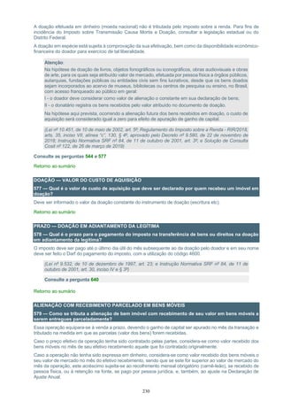 230
A doação efetuada em dinheiro (moeda nacional) não é tributada pelo imposto sobre a renda. Para fins de
incidência do Imposto sobre Transmissão Causa Mortis e Doação, consultar a legislação estadual ou do
Distrito Federal.
A doação em espécie está sujeita à comprovação da sua efetivação, bem como da disponibilidade econômico-
financeira do doador para exercício de tal liberalidade.
Atenção:
Na hipótese de doação de livros, objetos fonográficos ou iconográficos, obras audiovisuais e obras
de arte, para os quais seja atribuído valor de mercado, efetuada por pessoa física a órgãos públicos,
autarquias, fundações públicas ou entidades civis sem fins lucrativos, desde que os bens doados
sejam incorporados ao acervo de museus, bibliotecas ou centros de pesquisa ou ensino, no Brasil,
com acesso franqueado ao público em geral:
I - o doador deve considerar como valor de alienação o constante em sua declaração de bens;
II - o donatário registra os bens recebidos pelo valor atribuído no documento de doação.
Na hipótese aqui prevista, ocorrendo a alienação futura dos bens recebidos em doação, o custo de
aquisição será considerado igual a zero para efeito de apuração de ganho de capital.
(Lei nº 10.451, de 10 de maio de 2002, art. 5º; Regulamento do Imposto sobre a Renda - RIR/2018,
arts. 35, inciso VII, alínea “c”, 130, § 4º, aprovado pelo Decreto nº 9.580, de 22 de novembro de
2018; Instrução Normativa SRF nº 84, de 11 de outubro de 2001, art. 3º; e Solução de Consulta
Cosit nº 122, de 26 de março de 2019)
Consulte as perguntas 544 e 577
Retorno ao sumário
DOAÇÃO — VALOR DO CUSTO DE AQUISIÇÃO
577 — Qual é o valor de custo de aquisição que deve ser declarado por quem recebeu um imóvel em
doação?
Deve ser informado o valor da doação constante do instrumento de doação (escritura etc).
Retorno ao sumário
PRAZO — DOAÇÃO EM ADIANTAMENTO DA LEGÍTIMA
578 — Qual é o prazo para o pagamento do imposto na transferência de bens ou direitos na doação
em adiantamento da legítima?
O imposto deve ser pago até o último dia útil do mês subsequente ao da doação pelo doador e em seu nome
deve ser feito o Darf do pagamento do imposto, com a utilização do código 4600.
(Lei nº 9.532, de 10 de dezembro de 1997, art. 23; e Instrução Normativa SRF nº 84, de 11 de
outubro de 2001, art. 30, inciso IV e § 3º)
Consulte a pergunta 640
Retorno ao sumário
ALIENAÇÃO COM RECEBIMENTO PARCELADO EM BENS MÓVEIS
579 — Como se tributa a alienação de bem imóvel com recebimento de seu valor em bens móveis a
serem entregues parceladamente?
Essa operação equipara-se à venda a prazo, devendo o ganho de capital ser apurado no mês da transação e
tributado na medida em que as parcelas (valor dos bens) forem recebidas.
Caso o preço efetivo da operação tenha sido contratado pelas partes, considera-se como valor recebido dos
bens móveis no mês de seu efetivo recebimento aquele que foi contratado originalmente.
Caso a operação não tenha sido expressa em dinheiro, considera-se como valor recebido dos bens móveis o
seu valor de mercado no mês do efetivo recebimento, sendo que se este for superior ao valor de mercado do
mês da operação, este acréscimo sujeita-se ao recolhimento mensal obrigatório (carnê-leão), se recebido de
pessoa física, ou à retenção na fonte, se pago por pessoa jurídica, e, também, ao ajuste na Declaração de
Ajuste Anual.
 