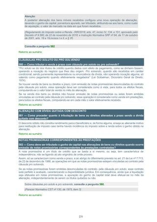 231
Atenção:
A posterior alienação dos bens móveis recebidos configura uma nova operação de alienação,
devendo o ganho de capital, porventura apurado, ser tributado, atribuindo-se aos bens, como custo
de aquisição, o valor de mercado na data em que foram recebidos.
(Regulamento do Imposto sobre a Renda - RIR/2018, arts. 47, inciso IV, 134, e 151, aprovado pelo
Decreto nº 9.580, de 22 de novembro de 2018; e Instrução Normativa SRF nº 84, de 11 de outubro
de 2001, arts. 18 e 19,incisos I e II, e § 3º)
Consulte a pergunta 582
Retorno ao sumário
CLÁUSULAS PRO SOLUTO OU PRO SOLVENDO
580 — Como tributar a venda a prazo com cláusula pro soluto ou pro solvendo?
"Pro soluto se diz dos títulos de crédito quando dados com efeito de pagamento, como se dinheiro fossem,
operando a novação do negócio que lhes deu origem. Pro solvendo, quando são recebidos em caráter
condicional, sendo puramente representativos ou enunciativos da dívida, não operando novação alguma, só
valendo como pagamento quando efetivamente resgatados" (Lei Soibelman, Dicionário Geral de Direito,
1974).
Se houver venda de bens ou direitos a prazo, com emissão de notas promissórias desvinculadas do contrato
pela cláusula pro soluto, essa operação deve ser considerada como à vista, para todos os efeitos fiscais,
computando-se o valor total da venda no mês da alienação.
Se na venda dos bens ou direitos não houver emissão de notas promissórias ou estas forem emitidas
vinculadas ao contrato pela cláusula pro solvendo, essa operação é considerada como venda em prestações,
para todos os efeitos fiscais, computando-se em cada mês o valor efetivamente recebido.
Retorno ao sumário
ALIENAÇÃO COM DÍVIDA QUITADA COM DESCONTO
581 — Como proceder quanto à tributação de bens ou direitos alienados a prazo sendo a dívida
quitada com desconto?
O desconto obtido não constitui rendimento para o beneficiário e, de forma alguma, enseja ao alienante motivo
para restituição de imposto caso tenha havido incidência do imposto sobre a renda sobre o ganho obtido na
alienação.
Retorno ao sumário
NOTAS PROMISSÓRIAS CORRESPONDENTES ÀS PRESTAÇÕES
582 — Como deve ser tributado o ganho de capital nas alienações de bens ou direitos quando ocorre
emissão de notas promissórias correspondentes às prestações contratadas?
A nota promissória é um título de crédito que se basta a si mesmo, ou seja, tem característica de
independência, não se ligando ao ato originário de onde proveio.
Assim, só se caracterizam como venda a prazo, e ao abrigo do diferimento previsto no art. 21 da Lei nº 7.713,
de 22 de dezembro de 1988, as operações em que as notas promissórias estejam vinculadas ao contrato pela
cláusula pro solvendo.
Se as notas promissórias foram emitidas desvinculadas do contrato, pela cláusula pro soluto, esse contrato
está perfeito e acabado, caracterizando a disponibilidade jurídica. Em consequência, ainda que a liquidação
seja efetuada em notas promissórias, a apuração do ganho de capital total deve efetuar-se no mês da
alienação, independentemente de serem os títulos quitados ou não.
Sobre cláusulas pro soluto e pro solvendo, consulte a pergunta 580.
(Parecer Normativo CST nº 130, de 1975, item 3)
Retorno ao sumário
 