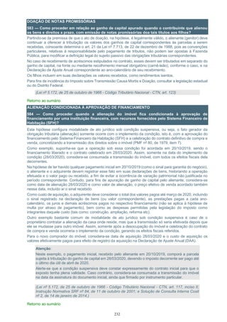 232
DOAÇÃO DE NOTAS PROMISSÓRIAS
583 — Como proceder em relação ao ganho de capital apurado quando o contribuinte que alienou
os bens e direitos a prazo, com emissão de notas promissórias doa tais títulos aos filhos?
Partindo-se da premissa de que o ato de doação, na hipótese, é legalmente válido, o alienante (genitor) deve
continuar a oferecer à tributação os valores dos ganhos de capital correspondentes às parcelas a serem
recebidas, consoante determina o art. 21 da Lei nº 7.713, de 22 de dezembro de 1988, pois as convenções
particulares, relativas à responsabilidade pelo pagamento de tributos, não podem ser opostas à Fazenda
Pública, para modificar a definição legal do sujeito passivo das obrigações tributárias correspondentes.
No caso de recebimento de acréscimos estipulados no contrato, esses devem ser tributados em separado do
ganho de capital, na fonte ou mediante recolhimento mensal obrigatório (carnê-leão), conforme o caso, e na
Declaração de Ajuste Anual correspondente ao ano-calendário de seu recebimento.
Os filhos incluem em suas declarações os valores recebidos, como rendimentos isentos.
Para fins de incidência do Imposto sobre Transmissão Causa Mortis e Doação, consultar a legislação estadual
ou do Distrito Federal.
(Lei nº 5.172, de 25 de outubro de 1966 - Código Tributário Nacional - CTN, art. 123)
Retorno ao sumário
ALIENAÇÃO CONDICIONADA À APROVAÇÃO DE FINANCIAMENTO
584 — Como proceder quando a alienação do imóvel fica condicionada à aprovação de
financiamento por uma instituição financeira, com recursos fornecidos pelo Sistema Financeiro de
Habitação (SFH)?
Esta hipótese configura modalidade de ato jurídico sob condição suspensiva, ou seja, o fato gerador da
obrigação tributária (alienação) somente ocorre com o implemento da condição, isto é, com a aprovação do
financiamento pelo Sistema Financeiro da Habitação (SFH) e a celebração do contrato definitivo de compra e
venda, concretizando a transmissão dos direitos sobre o imóvel (PMF nº 80, de 1979, item 7).
Como exemplo, suponha-se que a operação sob essa condição foi acordada em 20/10/2019, sendo o
financiamento liberado e o contrato celebrado em 28/03/2020. Assim, somente na data do implemento da
condição (28/03/2020), considera-se consumada a transmissão do imóvel, com todos os efeitos fiscais dela
decorrentes.
Na hipótese de ter havido qualquer pagamento inicial em 20/10/2019 (como o sinal para garantia do negócio),
o alienante e o adquirente devem registrar esse fato em suas declarações de bens, historiando a operação
efetuada e o valor pago ou recebido, a fim de evitar a ocorrência de variação patrimonial não justificada no
período correspondente. Contudo, para fins de apuração de ganho de capital pelo alienante, considera-se
como data de alienação 28/03/2020 e como valor de alienação, o preço efetivo de venda acordado também
nessa data, incluído aí o sinal recebido.
Como custo de aquisição, o adquirente deve considerar o total dos valores pagos até março de 2020, incluindo
o sinal registrado na declaração de bens (ou valor correspondente), as prestações pagas a cada ano-
calendário, os juros e demais acréscimos pagos no respectivo financiamento (não se aplica à hipótese de
multa por atraso de pagamento), bem como as despesas permitidas pela legislação do imposto como
integrantes daquele custo (tais como: construção, ampliação, reforma etc).
Outro exemplo bastante comum de modalidade de ato jurídico sob condição suspensiva é caso de o
proprietário contratar a alienação da casa onde reside, mas que a transmissão só seria efetivada depois que
ele se mudasse para outro imóvel. Assim, somente após a desocupação do imóvel e celebração do contrato
de compra e venda ocorreria o implemento da condição, gerando os efeitos fiscais referidos.
Para o novo comprador do imóvel, considera-se data de aquisição 28/03/2020 e o custo de aquisição os
valores efetivamente pagos para efeito de registro da aquisição na Declaração de Ajuste Anual (DAA).
Atenção:
Neste exemplo, o pagamento inicial, recebido pelo alienante em 20/10/2019, comporá a parcela
sujeita à tributação do ganho de capital em 28/03/2020, devendo o imposto decorrente ser pago até
o último dia útil de abril de 2020.
Alerte-se que a condição suspensiva deve constar expressamente do contrato inicial para que o
exposto tenha plena validade. Caso contrário, considera-se consumada a transmissão do imóvel
na data da assinatura do documento inicial, ainda que firmado por instrumento particular.
(Lei nº 5.172, de 25 de outubro de 1966 - Código Tributário Nacional - CTN, art. 117, inciso II;
Instrução Normativa SRF nº 84, de 11 de outubro de 2001; e Solução de Consulta Interna Cosit
nº 2, de 14 de janeiro de 2014.)
Retorno ao sumário
 