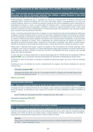 233
CONTRATO PARTICULAR DE BEM FINANCIADO PELO SISTEMA FINANCEIRO DA HABITAÇÃO
(SFH)
585 — Como proceder quando o mutuário do Sistema Financeiro da Habitação (SFH) aliena o imóvel
financiado, por meio de documento particular, sem notificar o agente financeiro e sem haver
transferência do saldo devedor do financiamento?
Preliminarmente, esclareça-se que a aquisição de imóvel com financiamento do Sistema Financeiro da
Habitação (SFH), embora formalizado em um único documento público, consubstancia-se em dois atos
jurídicos distintos, sendo um o contrato de compra e venda do bem que se estabelece entre o adquirente e o
proprietário do imóvel e, o outro, um pacto adjeto de hipoteca sobre o imóvel adquirido, para garantia do
empréstimo concedido para sua aquisição, vinculando o mutuário e o agente financiador. Este, no caso, pode
executar a hipoteca ou exigir a regularização do financiamento pelo novo adquirente, mas não pode impedir
que o mutuário ceda seus direitos a terceiros.
Assim, o contrato particular firmado entre o mutuário e o novo adquirente é instrumento legalmente válido para
configurar a cessão de direitos sobre o imóvel. Por outro lado, a legislação tributária não condiciona a eficácia
do ato de alienação à notificação do agente financiador e à transferência do saldo devedor do financiamento.
É, portanto, irrelevante que esses requisitos não tenham sido cumpridos pelos contratantes, no ato de cessão
dos direitos à aquisição do imóvel. Com a celebração do contrato particular de cessão de direitos e a
percepção da quantia pactuada (ágio), considera-se consumada a alienação, para todos os efeitos fiscais,
estando concretizada a transmissão dos direitos sobre o imóvel decorrente do contrato de compra e venda.
Nesse caso, o alienante deve apurar o ganho de capital no mês da assinatura do contrato particular. Deve
considerar como custo de aquisição os valores efetivamente pagos pela aquisição do imóvel constantes na
sua Declaração de Bens e Direitos do exercício de 2020, ano-calendário de 2019, acrescido das parcelas
pagas até o mês da alienação.
O custo dos bens ou direitos adquiridos ou das parcelas pagas até 31/12/1995 deve ser atualizado conforme
pergunta 558, caso o contribuinte estivesse desobrigado de apresentar a Declaração de Ajuste Anual.
Considera-se valor de alienação a importância recebida do adquirente (ágio), que será o valor de aquisição
para este.
Esclareça-se que, na hipótese de ocorrer o desfazimento do negócio, não haverá restituição do valor do
imposto pago.
Consulte a pergunta 558
(Instrução Normativa SRF nº 84, de 11 de outubro de 2001; e Solução de Consulta Interna Cosit
nº 2, de 14 de janeiro de 2014)
Retorno ao sumário
DOAÇÃO ENTRE CÔNJUGES
586 — Qual é o tratamento tributário da doação de bens e direitos privativos entre cônjuges?
A doação de bens e direitos privativos de um cônjuge a outro sujeita-se à apuração de ganho de capital na
forma de doação, se efetuada por valor superior ao constante na última Declaração de Bens e Direitos do
doador.
(Lei nº 10.406, de 10 de janeiro de 2002 - Código Civil, arts. 544 e 549)
Consulte as perguntas 576 e 577
Retorno ao sumário
BENS RECEBIDOS POR CONCURSOS, SORTEIOS E OUTROS
587 — Qual é o custo de aquisição dos bens recebidos por meio de concursos, sorteios e outros?
Para fins de apuração do ganho de capital, os bens adquiridos têm como custo o valor de mercado do prêmio,
utilizado como base de cálculo do imposto sobre a renda incidente na fonte, atualizado até 31/12/1995, e
acrescido do correspondente imposto sobre a renda incidente na fonte.
Atenção:
Para os bens e direitos adquiridos por meio de concursos ou sorteios recebidos até 31 de dezembro
de 1994, o custo de aquisição é zero.
 