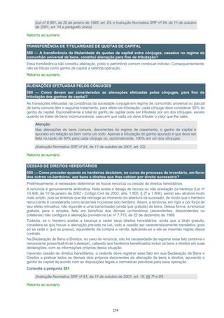 234
(Lei nº 8.981, de 20 de janeiro de 1995, art. 63; e Instrução Normativa SRF nº 84, de 11 de outubro
de 2001, art. 14 e parágrafo único)
Retorno ao sumário
TRANSFERÊNCIA DE TITULARIDADE DE QUOTAS DE CAPITAL
588 — A transferência da titularidade de quotas de capital entre cônjuges, casados no regime de
comunhão universal de bens, constitui alienação para fins de tributação?
Essa transferência não constitui alienação, posto o patrimônio comum continuar indiviso. Consequentemente,
não se tributa como ganho de capital a referida operação.
Retorno ao sumário
ALIENAÇÕES EFETUADAS PELOS CÔNJUGES
589 — Como devem ser consideradas as alienações efetuadas pelos cônjuges, para fins de
tributação dos ganhos de capital?
As transações efetuadas na constância da sociedade conjugal em regime de comunhão universal ou parcial
de bens comuns têm o seguinte tratamento, para efeito de tributação: cada cônjuge deve considerar 50% do
ganho de capital. Opcionalmente o total do ganho de capital pode ser tributado por um dos cônjuges, exceto
quando se tratar de bens incomunicáveis, caso em que cada um deve tributar o valor que lhe cabe.
Atenção:
Nas alienações de bens comuns, decorrentes do regime de casamento, o ganho de capital é
apurado em relação ao bem como um todo. Apenas a tributação do ganho apurado é que deve ser
feita na razão de 50% para cada cônjuge ou, opcionalmente, 100% em um dos cônjuges.
(Instrução Normativa SRF nº 84, de 11 de outubro de 2001, art. 22)
Retorno ao sumário
CESSÃO DE DIREITOS HEREDITÁRIOS
590 — Como proceder quando os herdeiros desistem, no curso do processo de inventário, em favor
dos outros co-herdeiros, aos bens e direitos que lhes cabiam por direito sucessório?
Preliminarmente, é necessário determinar se houve renúncia ou cessão de direitos hereditários.
A renúncia é genuinamente abdicativa. Nela existe o desejo de recusa ou não aceitação da herança (Lei nº
10.406, de 10 de janeiro de 2002 - Código Civil de 2002, arts. 1.805, § 2º e 1.806), sendo seu alcance muito
mais amplo, pois se entende que ela retroage ao momento da abertura da sucessão, de modo que o herdeiro
renunciante é considerado como se jamais houvesse sido herdeiro. Assim, a renúncia, em rigor e por força de
seu efeito retroativo, não equivale a uma transmissão (ainda que gratuita) de bens. Dessa forma, a renúncia
gratuita, pura e simples, feita em benefício dos demais co-herdeiros (ascendentes, descendentes ou
colaterais) não configura a alienação prevista na Lei nº 7.713, de 22 de dezembro de 1988.
Todavia, se o herdeiro aceitar a herança e ceder seus direitos hereditários, ainda que a título gratuito,
considera-se que houve a alienação prevista na Lei, visto a cessão ser caracteristicamente translativa (pois
só se cede o que se possui), equivalente da compra e venda, aplicando-se a ela as mesmas regras desse
contrato.
Na Declaração de Bens e Direitos, no caso de renúncia, não há necessidade de registrar esse fato (embora o
renunciante possa fazê-lo se o desejar), cabendo aos herdeiros beneficiados incluir os bens e direitos em suas
declarações, com as informações próprias dessa situação.
Havendo cessão de direitos hereditários, o cedente deve registrar esse fato em sua Declaração de Bens e
Direitos e praticar todos os demais atos próprios decorrentes da alienação de bens e direitos, apurando o
ganho de capital de acordo com as disposições legais e normativas previstas para essa operação.
Consulte a pergunta 551
(Instrução Normativa SRF nº 81, de 11 de outubro de 2001, art. 10, §§ 7º e 8º)
Retorno ao sumário
 