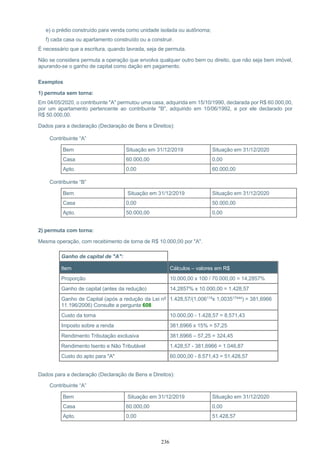 236
e) o prédio construído para venda como unidade isolada ou autônoma;
f) cada casa ou apartamento construído ou a construir.
É necessário que a escritura, quando lavrada, seja de permuta.
Não se considera permuta a operação que envolva qualquer outro bem ou direito, que não seja bem imóvel,
apurando-se o ganho de capital como dação em pagamento.
Exemplos
1) permuta sem torna:
Em 04/05/2020, o contribuinte "A" permutou uma casa, adquirida em 15/10/1990, declarada por R$ 60.000,00,
por um apartamento pertencente ao contribuinte "B", adquirido em 10/06/1992, e por ele declarado por
R$ 50.000,00.
Dados para a declaração (Declaração de Bens e Direitos):
Contribuinte “A”
Bem Situação em 31/12/2019 Situação em 31/12/2020
Casa 60.000,00 0,00
Apto. 0,00 60.000,00
Contribuinte “B”
Bem Situação em 31/12/2019 Situação em 31/12/2020
Casa 0,00 50.000,00
Apto. 50.000,00 0,00
2) permuta com torna:
Mesma operação, com recebimento de torna de R$ 10.000,00 por "A".
Ganho de capital de "A":
Item Cálculos – valores em R$
Proporção 10.000,00 x 100 / 70.000,00 = 14,2857%
Ganho de capital (antes da redução) 14,2857% x 10.000,00 = 1.428,57
Ganho de Capital (após a redução da Lei nº
11.196/2006) Consulte a pergunta 608
1.428,57/(1,006119x 1,003517444) = 381,6966
Custo da torna 10.000,00 - 1.428,57 = 8.571,43
Imposto sobre a renda 381,6966 x 15% = 57,25
Rendimento Tributação exclusiva 381,6966 – 57,25 = 324,45
Rendimento Isento e Não Tributável 1.428,57 - 381,6966 = 1.046,87
Custo do apto para "A" 60.000,00 - 8.571,43 = 51.428,57
Dados para a declaração (Declaração de Bens e Direitos):
Contribuinte “A”
Bem Situação em 31/12/2019 Situação em 31/12/2020
Casa 60.000,00 0,00
Apto. 0,00 51.428,57
 
