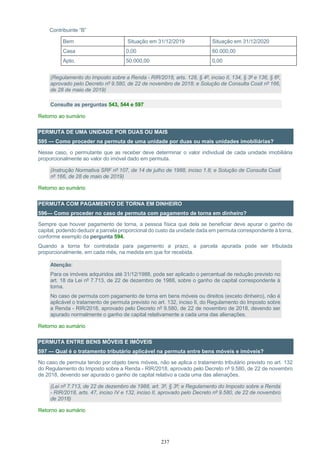 237
Contribuinte “B”
Bem Situação em 31/12/2019 Situação em 31/12/2020
Casa 0,00 60.000,00
Apto. 50.000,00 0,00
(Regulamento do Imposto sobre a Renda - RIR/2018, arts. 128, § 4º, inciso II, 134, § 3º e 136, § 6º,
aprovado pelo Decreto nº 9.580, de 22 de novembro de 2018; e Solução de Consulta Cosit nº 166,
de 28 de maio de 2019)
Consulte as perguntas 543, 544 e 597
Retorno ao sumário
PERMUTA DE UMA UNIDADE POR DUAS OU MAIS
595 — Como proceder na permuta de uma unidade por duas ou mais unidades imobiliárias?
Nesse caso, o permutante que as receber deve determinar o valor individual de cada unidade imobiliária
proporcionalmente ao valor do imóvel dado em permuta.
(Instrução Normativa SRF nº 107, de 14 de julho de 1988, inciso 1.8; e Solução de Consulta Cosit
nº 166, de 28 de maio de 2019)
Retorno ao sumário
PERMUTA COM PAGAMENTO DE TORNA EM DINHEIRO
596— Como proceder no caso de permuta com pagamento de torna em dinheiro?
Sempre que houver pagamento de torna, a pessoa física que dela se beneficiar deve apurar o ganho de
capital, podendo deduzir a parcela proporcional do custo da unidade dada em permuta correspondente à torna,
conforme exemplo da pergunta 594.
Quando a torna for contratada para pagamento a prazo, a parcela apurada pode ser tributada
proporcionalmente, em cada mês, na medida em que for recebida.
Atenção:
Para os imóveis adquiridos até 31/12/1988, pode ser aplicado o percentual de redução previsto no
art. 18 da Lei nº 7.713, de 22 de dezembro de 1988, sobre o ganho de capital correspondente à
torna.
No caso de permuta com pagamento de torna em bens móveis ou direitos (exceto dinheiro), não é
aplicável o tratamento de permuta previsto no art. 132, inciso II, do Regulamento do Imposto sobre
a Renda - RIR/2018, aprovado pelo Decreto nº 9.580, de 22 de novembro de 2018, devendo ser
apurado normalmente o ganho de capital relativamente a cada uma das alienações.
Retorno ao sumário
PERMUTA ENTRE BENS MÓVEIS E IMÓVEIS
597 — Qual é o tratamento tributário aplicável na permuta entre bens móveis e imóveis?
No caso de permuta tendo por objeto bens móveis, não se aplica o tratamento tributário previsto no art. 132
do Regulamento do Imposto sobre a Renda - RIR/2018, aprovado pelo Decreto nº 9.580, de 22 de novembro
de 2018, devendo ser apurado o ganho de capital relativo a cada uma das alienações.
(Lei nº 7.713, de 22 de dezembro de 1988, art. 3º, § 3º; e Regulamento do Imposto sobre a Renda
- RIR/2018, arts. 47, inciso IV e 132, inciso II, aprovado pelo Decreto nº 9.580, de 22 de novembro
de 2018)
Retorno ao sumário
 