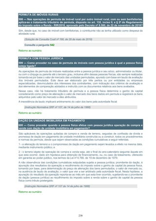 238
PERMUTA DE IMÓVEIS RURAIS
598 — Nas operações de permuta de imóvel rural por outro imóvel rural, com ou sem benfeitorias,
aplica-se o tratamento tributário de permuta, disposto no art. 132, inciso II, e § 2º do Regulamento
do Imposto sobre a Renda - RIR/2018, aprovado pelo Decreto nº 9.580, de 22 de novembro de 2018?
Sim, desde que, no caso de imóvel com benfeitorias, o contribuinte não as tenha utilizado como despesa da
atividade rural.
(Solução de Consulta Cosit nº 166, de 28 de maio de 2019)
Consulte a pergunta 542
Retorno ao sumário
PERMUTA COM PESSOA JURÍDICA
599 — Como proceder no caso de permuta de imóveis com pessoa jurídica à qual a pessoa física
esteja ligada?
As operações de permuta de imóveis realizadas entre a pessoa jurídica e seu sócio, administrador ou titular,
ou com o cônjuge ou parente até o terceiro grau, inclusive afim dessas pessoas físicas, são sempre realizadas
tomando-se por base o valor de mercado das unidades permutadas, apurado com base em laudo de avaliação
dos imóveis permutados. Este deve ser elaborado por três peritos ou por entidades ou empresas
especializadas, desvinculados dos interesses dos contratantes, com indicação dos critérios de avaliação e
dos elementos de comparação adotados e instruído com os documentos relativos aos bens avaliados.
Nesse caso, não há tratamento tributário de permuta e a pessoa física determina o ganho de capital
considerando como preço de alienação o valor de mercado dos bens dados em permuta e registrará os bens
adquiridos pelo valor de mercado a eles atribuídos.
A inexistência de laudo implicará arbitramento do valor dos bens pela autoridade fiscal.
(Instrução Normativa SRF nº 107, de 14 de julho de 1988)
Retorno ao sumário
DAÇÃO DA UNIDADE IMOBILIÁRIA EM PAGAMENTO
600 — Como proceder quando a pessoa física efetua com pessoa jurídica operação de compra e
venda com dação de unidade imobiliária em pagamento?
São aplicáveis às operações quitadas de compra e venda de terreno, seguidas de confissão de dívida e
promessa de dação em pagamento de unidade imobiliária construída ou a construir, todos os procedimentos
e normas da permuta, desde que sejam observadas as condições cumulativas a seguir referidas:
1 - a alienação do terreno e o compromisso de dação em pagamento sejam levados a efeito na mesma data,
mediante instrumento público; e
2 - o terreno objeto da operação de compra e venda seja, até o final do ano-calendário seguinte àquele em
que esta ocorrer, dado em hipoteca para obtenção de financiamento, ou, no caso de loteamento, oferecido
em garantia ao poder público, nos termos da Lei nº 6.766, de 19 de dezembro de 1979.
A não observância das condições cumulativas estipuladas sujeita a pessoa jurídica, promitente da dação, à
apuração dos resultados da operação e recolhimento do imposto sobre o ganho de capital da pessoa física,
tomando por base, para determinação do preço de alienação dos bens permutados, o valor de mercado ou,
na ausência de laudo de avaliação, o valor que vier a ser arbitrado pela autoridade fiscal. Nesta hipótese, a
apuração do resultado da operação reporta-se ao mês em que esta tiver ocorrido, sujeitando-se o promitente
da dação (pessoa jurídica) ao recolhimento do imposto sobre a renda sobre o ganho de capital da pessoa
física como tributo postergado.
(Instrução Normativa SRF nº 107 de 14 de julho de 1988)
Retorno ao sumário
 