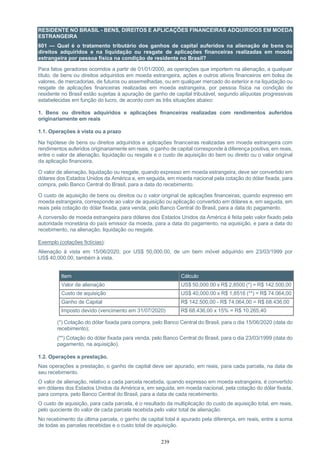 239
RESIDENTE NO BRASIL - BENS, DIREITOS E APLICAÇÕES FINANCEIRAS ADQUIRIDOS EM MOEDA
ESTRANGEIRA
601 — Qual é o tratamento tributário dos ganhos de capital auferidos na alienação de bens ou
direitos adquiridos e na liquidação ou resgate de aplicações financeiras realizadas em moeda
estrangeira por pessoa física na condição de residente no Brasil?
Para fatos geradores ocorridos a partir de 01/01/2000, as operações que importem na alienação, a qualquer
título, de bens ou direitos adquiridos em moeda estrangeira, ações e outros ativos financeiros em bolsa de
valores, de mercadorias, de futuros ou assemelhadas, ou em qualquer mercado do exterior e na liquidação ou
resgate de aplicações financeiras realizadas em moeda estrangeira, por pessoa física na condição de
residente no Brasil estão sujeitas à apuração de ganho de capital tributável, segundo alíquotas progressivas
estabelecidas em função do lucro, de acordo com as três situações abaixo:
1. Bens ou direitos adquiridos e aplicações financeiras realizadas com rendimentos auferidos
originariamente em reais
1.1. Operações à vista ou a prazo
Na hipótese de bens ou direitos adquiridos e aplicações financeiras realizadas em moeda estrangeira com
rendimentos auferidos originariamente em reais, o ganho de capital corresponde à diferença positiva, em reais,
entre o valor de alienação, liquidação ou resgate e o custo de aquisição do bem ou direito ou o valor original
da aplicação financeira.
O valor de alienação, liquidação ou resgate, quando expresso em moeda estrangeira, deve ser convertido em
dólares dos Estados Unidos da América e, em seguida, em moeda nacional pela cotação do dólar fixada, para
compra, pelo Banco Central do Brasil, para a data do recebimento.
O custo de aquisição de bens ou direitos ou o valor original de aplicações financeiras, quando expresso em
moeda estrangeira, corresponde ao valor de aquisição ou aplicação convertido em dólares e, em seguida, em
reais pela cotação do dólar fixada, para venda, pelo Banco Central do Brasil, para a data do pagamento.
A conversão de moeda estrangeira para dólares dos Estados Unidos da América é feita pelo valor fixado pela
autoridade monetária do país emissor da moeda, para a data do pagamento, na aquisição, e para a data do
recebimento, na alienação, liquidação ou resgate.
Exemplo (cotações fictícias):
Alienação à vista em 15/06/2020, por US$ 50,000.00, de um bem móvel adquirido em 23/03/1999 por
US$ 40,000.00, também à vista.
Item Cálculo
Valor de alienação US$ 50,000.00 x R$ 2,8500 (*) = R$ 142.500,00
Custo de aquisição US$ 40,000.00 x R$ 1,8516 (**) = R$ 74.064,00
Ganho de Capital R$ 142.500,00 - R$ 74.064,00 = R$ 68.436,00
Imposto devido (vencimento em 31/07/2020) R$ 68.436,00 x 15% = R$ 10.265,40
(*) Cotação do dólar fixada para compra, pelo Banco Central do Brasil, para o dia 15/06/2020 (data do
recebimento);
(**) Cotação do dólar fixada para venda, pelo Banco Central do Brasil, para o dia 23/03/1999 (data do
pagamento, na aquisição).
1.2. Operações a prestação.
Nas operações a prestação, o ganho de capital deve ser apurado, em reais, para cada parcela, na data de
seu recebimento.
O valor de alienação, relativo a cada parcela recebida, quando expresso em moeda estrangeira, é convertido
em dólares dos Estados Unidos da América e, em seguida, em moeda nacional, pela cotação do dólar fixada,
para compra, pelo Banco Central do Brasil, para a data de cada recebimento.
O custo de aquisição, para cada parcela, é o resultado da multiplicação do custo de aquisição total, em reais,
pelo quociente do valor de cada parcela recebida pelo valor total de alienação.
No recebimento da última parcela, o ganho de capital total é apurado pela diferença, em reais, entre a soma
de todas as parcelas recebidas e o custo total de aquisição.
 