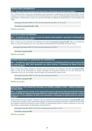 24
PESSOA FÍSICA DESOBRIGADA
002 — Pessoa física desobrigada pode apresentar a Declaração de Ajuste Anual (DAA)?
Sim. A pessoa física, ainda que desobrigada, pode apresentar a Declaração de Ajuste Anual (DAA), sendo
vedado a um mesmo contribuinte constar simultaneamente em mais de uma Declaração de Ajuste Anual, seja
como titular ou dependente, exceto nos casos de alteração na relação de dependência no ano-calendário de
2020.
(Instrução Normativa RFB nº 2.010, de 24 de fevereiro de 2021, art. 2º, § 2º)
Consulte as perguntas 001 e 160
Retorno ao sumário
TITULAR OU SÓCIO DE EMPRESA
003 — Contribuinte que é titular ou sócio de empresa está obrigado a apresentar a Declaração de
Ajuste Anual do exercício 2021?
Não, a menos que se enquadre nas hipóteses previstas na resposta à pergunta 001. Não é a condição de
titular ou sócio de empresa, por si só, que obriga à apresentação de Declaração de Ajuste Anual.
(Instrução Normativa RFB nº 2.010, de 24 de fevereiro de 2021)
Consulte a pergunta 001
Retorno ao sumário
QUADRO SOCIETÁRIO OU ASSOCIADO DE COOPERATIVA
004 — Contribuinte, que participou de quadro societário de sociedade anônima ou que foi associado
de cooperativa em 2020, deve apresentar, por esses motivos, a Declaração de Ajuste Anual do
exercício de 2021?
Não, a menos que esteja obrigado a declarar caso se enquadre nas hipóteses previstas na pergunta 001.
Não é o fato de ter participado de quadro societário de sociedade anônima ou ter sido associado de
cooperativa, por si só, que obriga à apresentação de Declaração de Ajuste Anual.
(Instrução Normativa RFB nº 2.010, de 24 de fevereiro de 2021)
Consulte a pergunta 001
Retorno ao sumário
RESPONSÁVEL POR CADASTRO NACIONAL DA PESSOA JURÍDICA (CNPJ) - OBRIGATORIEDADE
DE DECLARAR
005 — Contribuinte que constou como responsável perante a Secretaria Especial da Receita Federal
do Brasil (RFB) por Cadastro Nacional da Pessoa Jurídica (CNPJ) de Associações (bairros, creches,
clubes etc.) no ano-calendário de 2020, deve apresentar a Declaração de Ajuste Anual do exercício
de 2021?
Esse contribuinte está obrigado a declarar caso se enquadre nas hipóteses previstas na pergunta 001. Não
é o fato de ter constado como responsável perante a Secretaria Especial da Receita Federal do Brasil (RFB)
por Cadastro Nacional da Pessoa Jurídica (CNPJ) de Associações (bairros, creches, clubes etc.), por si só,
que obriga a apresentação de Declaração de Ajuste Anual.
(Instrução Normativa RFB nº 2.010, de 24 de fevereiro de 2021, art. 2º)
Consulte a pergunta 001
Retorno ao sumário
 