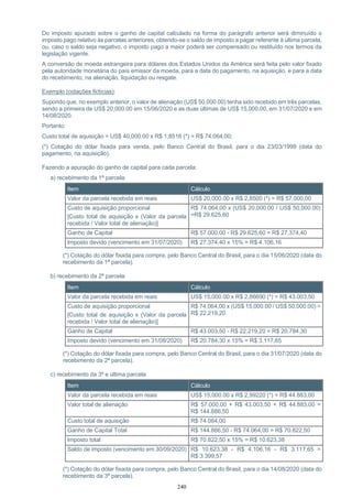 240
Do imposto apurado sobre o ganho de capital calculado na forma do parágrafo anterior será diminuído o
imposto pago relativo às parcelas anteriores, obtendo-se o saldo de imposto a pagar referente à última parcela,
ou, caso o saldo seja negativo, o imposto pago a maior poderá ser compensado ou restituído nos termos da
legislação vigente.
A conversão de moeda estrangeira para dólares dos Estados Unidos da América será feita pelo valor fixado
pela autoridade monetária do país emissor da moeda, para a data do pagamento, na aquisição, e para a data
do recebimento, na alienação, liquidação ou resgate.
Exemplo (cotações fictícias):
Supondo que, no exemplo anterior, o valor de alienação (US$ 50,000.00) tenha sido recebido em três parcelas,
sendo a primeira de US$ 20,000.00 em 15/06/2020 e as duas últimas de US$ 15,000.00, em 31/07/2020 e em
14/08/2020.
Portanto:
Custo total de aquisição = US$ 40,000.00 x R$ 1,8516 (*) = R$ 74.064,00;
(*) Cotação do dólar fixada para venda, pelo Banco Central do Brasil, para o dia 23/03/1999 (data do
pagamento, na aquisição).
Fazendo a apuração do ganho de capital para cada parcela:
a) recebimento da 1ª parcela:
Item Cálculo
Valor da parcela recebida em reais US$ 20,000.00 x R$ 2,8500 (*) = R$ 57.000,00
Custo de aquisição proporcional
[Custo total de aquisição x (Valor da parcela
recebida / Valor total de alienação)]
R$ 74.064,00 x (US$ 20,000.00 / US$ 50,000.00)
=R$ 29.625,60
Ganho de Capital R$ 57.000,00 - R$ 29.625,60 = R$ 27.374,40
Imposto devido (vencimento em 31/07/2020) R$ 27.374,40 x 15% = R$ 4.106,16
(*) Cotação do dólar fixada para compra, pelo Banco Central do Brasil, para o dia 15/06/2020 (data do
recebimento da 1ª parcela).
b) recebimento da 2ª parcela:
Item Cálculo
Valor da parcela recebida em reais US$ 15,000.00 x R$ 2,86690 (*) = R$ 43.003,50
Custo de aquisição proporcional
[Custo total de aquisição x (Valor da parcela
recebida / Valor total de alienação)]
R$ 74.064,00 x (US$ 15,000.00 / US$ 50,000.00) =
R$ 22.219,20
Ganho de Capital R$ 43.003,50 - R$ 22.219,20 = R$ 20.784,30
Imposto devido (vencimento em 31/08/2020) R$ 20.784,30 x 15% = R$ 3.117,65
(*) Cotação do dólar fixada para compra, pelo Banco Central do Brasil, para o dia 31/07/2020 (data do
recebimento da 2ª parcela).
c) recebimento da 3ª e última parcela
Item Cálculo
Valor da parcela recebida em reais US$ 15,000.00 x R$ 2,99220 (*) = R$ 44.883,00
Valor total de alienação R$ 57.000,00 + R$ 43.003,50 + R$ 44.883,00 =
R$ 144.886,50
Custo total de aquisição R$ 74.064,00
Ganho de Capital Total R$ 144.886,50 - R$ 74.064,00 = R$ 70.822,50
Imposto total R$ 70.822,50 x 15% = R$ 10.623,38
Saldo de imposto (vencimento em 30/09/2020) R$ 10.623,38 - R$ 4.106,16 - R$ 3.117,65 =
R$ 3.399,57
(*) Cotação do dólar fixada para compra, pelo Banco Central do Brasil, para o dia 14/08/2020 (data do
recebimento da 3ª parcela).
 