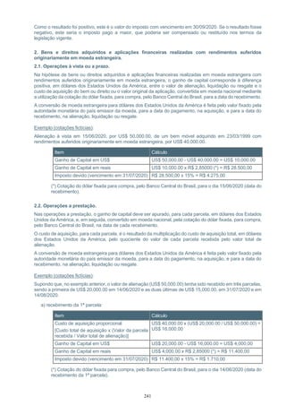 241
Como o resultado foi positivo, este é o valor do imposto com vencimento em 30/09/2020. Se o resultado fosse
negativo, este seria o imposto pago a maior, que poderia ser compensado ou restituído nos termos da
legislação vigente.
2. Bens e direitos adquiridos e aplicações financeiras realizadas com rendimentos auferidos
originariamente em moeda estrangeira.
2.1. Operações à vista ou a prazo.
Na hipótese de bens ou direitos adquiridos e aplicações financeiras realizadas em moeda estrangeira com
rendimentos auferidos originariamente em moeda estrangeira, o ganho de capital corresponde à diferença
positiva, em dólares dos Estados Unidos da América, entre o valor de alienação, liquidação ou resgate e o
custo de aquisição do bem ou direito ou o valor original da aplicação, convertida em moeda nacional mediante
a utilização da cotação do dólar fixada, para compra, pelo Banco Central do Brasil, para a data do recebimento.
A conversão de moeda estrangeira para dólares dos Estados Unidos da América é feita pelo valor fixado pela
autoridade monetária do país emissor da moeda, para a data do pagamento, na aquisição, e para a data do
recebimento, na alienação, liquidação ou resgate.
Exemplo (cotações fictícias):
Alienação à vista em 15/06/2020, por US$ 50,000.00, de um bem móvel adquirido em 23/03/1999 com
rendimentos auferidos originariamente em moeda estrangeira, por US$ 40,000.00.
Item Cálculo
Ganho de Capital em US$ US$ 50,000.00 - US$ 40,000.00 = US$ 10,000.00
Ganho de Capital em reais US$ 10,000.00 x R$ 2,85000 (*) = R$ 28.500,00
Imposto devido (vencimento em 31/07/2020) R$ 28.500,00 x 15% = R$ 4.275,00
(*) Cotação do dólar fixada para compra, pelo Banco Central do Brasil, para o dia 15/06/2020 (data do
recebimento).
2.2. Operações a prestação.
Nas operações a prestação, o ganho de capital deve ser apurado, para cada parcela, em dólares dos Estados
Unidos da América, e, em seguida, convertido em moeda nacional, pela cotação do dólar fixada, para compra,
pelo Banco Central do Brasil, na data de cada recebimento.
O custo de aquisição, para cada parcela, é o resultado da multiplicação do custo de aquisição total, em dólares
dos Estados Unidos da América, pelo quociente do valor de cada parcela recebida pelo valor total de
alienação.
A conversão de moeda estrangeira para dólares dos Estados Unidos da América é feita pelo valor fixado pela
autoridade monetária do país emissor da moeda, para a data do pagamento, na aquisição, e para a data do
recebimento, na alienação, liquidação ou resgate.
Exemplo (cotações fictícias):
Supondo que, no exemplo anterior, o valor de alienação (US$ 50,000.00) tenha sido recebido em três parcelas,
sendo a primeira de US$ 20,000.00 em 14/06/2020 e as duas últimas de US$ 15,000.00, em 31/07/2020 e em
14/08/2020.
a) recebimento da 1ª parcela:
Item Cálculo
Custo de aquisição proporcional
[Custo total de aquisição x (Valor da parcela
recebida / Valor total de alienação)]
US$ 40,000.00 x (US$ 20,000.00 / US$ 50,000.00) =
US$ 16,000.00
Ganho de Capital em US$ US$ 20,000.00 - US$ 16,000.00 = US$ 4,000.00
Ganho de Capital em reais US$ 4,000.00 x R$ 2,85000 (*) = R$ 11.400,00
Imposto devido (vencimento em 31/07/2020) R$ 11.400,00 x 15% = R$ 1.710,00
(*) Cotação do dólar fixada para compra, pelo Banco Central do Brasil, para o dia 14/06/2020 (data do
recebimento da 1ª parcela).
 