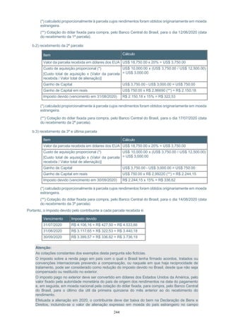 244
(*) calculado proporcionalmente à parcela cujos rendimentos foram obtidos originariamente em moeda
estrangeira.
(**) Cotação do dólar fixada para compra, pelo Banco Central do Brasil, para o dia 12/06/2020 (data
do recebimento da 1ª parcela).
b.2) recebimento da 2ª parcela:
Item Cálculo
Valor da parcela recebida em dólares dos EUA US$ 18,750.00 x 20% = US$ 3,750.00
Custo de aquisição proporcional (*)
[Custo total de aquisição x (Valor da parcela
recebida / Valor total de alienação)]
US$ 10,000.00 x (US$ 3,750.00 / US$ 12,500.00)
= US$ 3,000.00
Ganho de Capital US$ 3,750.00 - US$ 3,000.00 = US$ 750.00
Ganho de Capital em reais US$ 750.00 x R$ 2,86690 (**) = R$ 2.150,18
Imposto devido (vencimento em 31/08/2020) R$ 2.150,18 x 15% = R$ 322,53
(*) calculado proporcionalmente à parcela cujos rendimentos foram obtidos originariamente em moeda
estrangeira.
(**) Cotação do dólar fixada para compra, pelo Banco Central do Brasil, para o dia 17/07/2020 (data
do recebimento da 2ª parcela).
b.3) recebimento da 3ª e última parcela
Item Cálculo
Valor da parcela recebida em dólares dos EUA US$ 18,750.00 x 20% = US$ 3,750.00
Custo de aquisição proporcional (*)
[Custo total de aquisição x (Valor da parcela
recebida / Valor total de alienação)]
US$ 10,000.00 x (US$ 3,750.00 / US$ 12,500.00)
= US$ 3,000.00
Ganho de Capital US$ 3,750.00 - US$ 3,000.00 = US$ 750.00
Ganho de Capital em reais US$ 750.00 x R$ 2,99220 (**) = R$ 2.244,15
Imposto devido (vencimento em 30/09/2020) R$ 2.244,15 x 15% = R$ 336,62
(*) calculado proporcionalmente à parcela cujos rendimentos foram obtidos originariamente em moeda
estrangeira.
(**) Cotação do dólar fixada para compra, pelo Banco Central do Brasil, para o dia 14/08/2020 (data
do recebimento da 3ª parcela).
Portanto, o imposto devido pelo contribuinte a cada parcela recebida é:
Vencimento Imposto devido
31/07/2020 R$ 4.106,16 + R$ 427,50 = R$ 4.533,66
31/08/2020 R$ 3.117,65 + R$ 322,53 = R$ 3.440,18
30/09/2020 R$ 3.399,57 + R$ 336,62 = R$ 3.736,19
Atenção:
As cotações constantes dos exemplos desta pergunta são fictícias.
O imposto sobre a renda pago em país com o qual o Brasil tenha firmado acordos, tratados ou
convenções internacionais prevendo a compensação, ou naquele em que haja reciprocidade de
tratamento, pode ser considerado como redução do imposto devido no Brasil, desde que não seja
compensado ou restituído no exterior.
O imposto pago no exterior deve ser convertido em dólares dos Estados Unidos da América, pelo
valor fixado pela autoridade monetária do país de origem dos rendimentos na data do pagamento
e, em seguida, em moeda nacional pela cotação do dólar fixada, para compra, pelo Banco Central
do Brasil, para o último dia útil da primeira quinzena do mês anterior ao do recebimento do
rendimento.
Efetuada a alienação em 2020, o contribuinte deve dar baixa do bem na Declaração de Bens e
Direitos, incluindo-se o valor de alienação expresso em moeda do país estrangeiro no campo
 