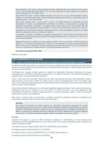 245
“Discriminação”, bem assim o valor expresso em reais, após efetuada a conversão na forma do art.
2º, § 1º, da Instrução Normativa SRF nº 118, de 27 de dezembro de 2000, deixando em branco o
campo “Situação em 31/12/2020 (R$)”.
Na hipótese dos bens e direitos estarem situados em país com o qual o Brasil mantém acordo,
tratado ou convenção para evitar a dupla tributação internacional de renda, o tratamento fiscal é
aquele previsto no ato internacional.
Não incide imposto sobre a renda sobre o ganho de capital auferido na alienação de bens
localizados no exterior ou representativos de direitos no exterior, e na liquidação ou resgate de
aplicações financeiras, adquiridos, a qualquer título, pela pessoa física na condição de não
residente no Brasil (Instrução Normativa SRF nº 118, de 27 de dezembro de 2000, art. 14, inciso I).
Consideram-se rendimentos auferidos originariamente em moeda estrangeira os ganhos de capital
obtidos na alienação de bens ou direitos no exterior.
A apuração do ganho de capital por ocasião da alienação de bens imóveis por pessoa física
residente no Brasil está sujeita aos fatores de redução previstos no art. 40 da Lei nº 11.196, de 21
de novembro de 2005.
(Medida Provisória nº 2.158-35, de 24 de agosto de 2001, art. 24; Lei nº 8.981, de 20 de janeiro de
1995, art. 21; Instrução Normativa SRF nº 208, de 27 de setembro de 2002; Instrução Normativa
SRF nº 118, de 27 de dezembro de 2000; Solução de Consulta Interna Cosit nº 5, de 15 de fevereiro
de 2013; e Solução de Consulta Cosit nº 33, de 26 de fevereiro de 2015)
Consulte as perguntas 543 e 544
Retorno ao sumário
CONTA REMUNERADA NO EXTERIOR
602 — Qual é o tratamento tributário dos juros recebidos em conta remunerada no exterior?
O crédito de rendimentos relativos a depósito remunerado realizado em moeda estrangeira, por pessoa física
residente no Brasil, implica a apuração de ganho de capital tributável, desde que o valor creditado seja passível
de saque pelo beneficiário.
A tributação da variação cambial (ganho de capital) nas aplicações financeiras realizadas em moeda
estrangeira com rendimentos auferidos originariamente em reais só ocorrerá no momento da liquidação ou
resgate (parcial ou total) da aplicação financeira.
Sobre o valor dos juros creditados, desde que este valor seja passível de saque pelo beneficiário, incide o
imposto sobre a renda sobre o ganho de capital, sendo o custo de aquisição igual a zero. Em relação a tais
juros, não se aplica a isenção dos ganhos de capital decorrentes da alienação de bens de pequeno valor (valor
igual ou inferior a R$ 35.000,00).
Os juros decorrentes da aplicação com rendimentos auferidos originariamente em reais, quando não sacados,
configuram, para fins do disposto no art. 24 da MP nº 2.158-35, de 2001, uma nova aplicação e são
considerados rendimentos auferidos originariamente em moeda estrangeira, sendo o custo de aquisição
destes juros o próprio valor reaplicado.
Não incide o imposto sobre a renda sobre a variação cambial de aplicações financeiras realizadas com
rendimentos auferidos originariamente em moeda estrangeira.
Atenção:
São isentos os ganhos de capital relativos às aplicações financeiras realizadas em moeda
estrangeira pela pessoa física na condição de não residente no Brasil correspondentes ao primeiro
crédito de rendimentos ocorrido a partir da data da caracterização da condição de residente no
Brasil, na hipótese de aplicação financeira realizada por tempo indeterminado, inclusive depósito
remunerado. Os créditos posteriores estarão sujeitos à apuração do ganho de capital.
Exemplo:
Depósito remunerado no valor de US$ 100,000.00, realizado em 03/06/2020 por José Henrique com
rendimentos auferidos originariamente em reais. Nesta conta houve quatro operações sujeitas à apuração do
ganho de capital em 2020:
a) créditos de juros no valor de US$ 1,000.00 em 29/06/2020 (não sacados);
b) resgate parcial de US$ 50,000.00 em 16/10/2020;
c) créditos de juros no valor de US$ 600.00 em 21/12/2020 (não sacados); e
d) resgate parcial de US$ 30.000,00 em 28/12/2020.
 
