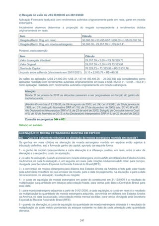 247
d) Resgate no valor de US$ 30,000.00 em 28/12/2020
Aplicação Financeira realizada com rendimentos auferidos originariamente parte em reais, parte em moeda
estrangeira.
Inicialmente devemos determinar a proporção do resgate correspondente a rendimentos obtidos
originariamente em reais.
Item Cálculo
Resgate (Rend. Orig. em reais) 30,000.00 x 50,495.05/51,600.00 = US$ 29,357.59
Resgate (Rend. Orig. em moeda estrangeira) 30,000.00 - 29,357.59 = US$ 642.41
Portanto, neste exemplo:
Item Cálculo
Valor do resgate tributável 29,357.59 x 2,60 = R$ 76.329,73
Valor Original 29,357.59 x 2,50 = R$ 73.393,97
Ganho de Capital 76.329,73 – 73.393,98 = R$ 2.935,76
Imposto sobre a Renda (Vencimento em 29/01/2021) 0,15 x 2.935,76 = R$ 440,36
Do saldo da aplicação (US$ 21,600.00), US$ 21,137,46 (50,495.05 – 29,357.59) são considerados como
aplicação realizada com rendimentos auferidos originariamente em reais e US$ 462.54 (1,104.95 – 642.41)
como aplicação realizada com rendimentos auferidos originariamente em moeda estrangeira.
Atenção:
Desde 1º de janeiro de 2017 as alíquotas passaram a ser progressivas em função do ganho de
capital apurado.
(Medida Provisória nº 2.158-35, de 24 de agosto de 2001, art. 24; Lei nº 8.981, de 20 de janeiro de
1995, art. 21; Instrução Normativa SRF nº 118, de 27 de dezembro de 2000, arts. 2º, 4º, 6º e 8º ;
Ato Declaratório Interpretativo SRF nº 8, de 23 de abril de 2003; Solução de Consulta Interna Cosit
nº 5, de 15 de fevereiro de 2013; e Ato Declaratório Interpretativo SRF nº 8, de 23 de abril de 2003)
Consulte as perguntas 544 e 601
Retorno ao sumário
ALIENAÇÃO DE MOEDA ESTRANGEIRA MANTIDA EM ESPÉCIE
603 — Qual é o tratamento tributário da alienação de moeda estrangeira mantida em espécie?
Os ganhos em reais obtidos na alienação de moeda estrangeira mantida em espécie estão sujeitos à
tributação definitiva, sob a forma de ganho de capital, apurado da seguinte forma:
1 - o ganho de capital correspondente a cada alienação é a diferença positiva, em reais, entre o valor de
alienação e o respectivo custo de aquisição;
2 - o valor de alienação, quando expresso em moeda estrangeira, é convertido em dólares dos Estados Unidos
da América, na data da alienação, e, em seguida, em reais, pela cotação média mensal do dólar, para compra,
divulgada pela Secretaria Especial da Receita Federal do Brasil (RFB);
3 - a conversão de moeda estrangeira para dólares dos Estados Unidos da América é feita pelo valor fixado
pela autoridade monetária do país emissor da moeda, para a data do pagamento, na aquisição, e para a data
do recebimento, na alienação, liquidação ou resgate;
4 - o custo de aquisição de moeda estrangeira em poder do contribuinte em 31/12/1999 é o resultado da
multiplicação da quantidade em estoque pela cotação fixada, para venda, pelo Banco Central do Brasil, para
essa data;
5 - para moeda estrangeira adquirida a partir de 01/01/2000, a cada aquisição, o custo em reais é o resultado
da multiplicação da quantidade de moeda estrangeira adquirida, convertida em dólares dos Estados Unidos
da América, na data da aquisição, pela cotação média mensal do dólar, para venda, divulgada pela Secretaria
Especial da Receita Federal do Brasil (RFB);
6 - quando da alienação, o custo de aquisição da quantidade de moeda estrangeira alienada é o resultado da
multiplicação do custo médio ponderado do estoque existente na data de cada alienação pela quantidade
alienada;
 