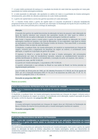 248
7 - o custo médio ponderado do estoque é o resultado da divisão do valor total das aquisições em reais pela
quantidade de moeda estrangeira existente;
8 - a cada aquisição ou alienação, são ajustados os saldos em reais e a quantidade de moeda estrangeira
remanescente, para efeito de cálculos posteriores do custo médio ponderado;
9 - o ganho de capital total é a soma dos ganhos apurados em cada alienação;
10 - o imposto incide sobre o ganho de capital total e é apurado anualmente à alíquota estabelecida
progressivamente em função do lucro, devendo ser informado na Declaração de Ajuste Anual e recolhido, em
quota única, até a data prevista para a entrega da declaração.
Atenção:
A isenção dos ganhos de capital decorrentes da alienação de bens de pequeno valor (alienação de
bens de mesma natureza cujo conjunto das operações resulta em valor igual ou inferior a
R$ 35.000,00) não se aplica à alienação de moeda estrangeira mantida em espécie.
Não incide o imposto sobre a renda sobre o ganho de capital auferido na alienação de moeda
estrangeira mantida em espécie, cujo total de alienações, no ano-calendário, seja igual ou inferior
ao equivalente a cinco mil dólares dos Estados Unidos da América. Para esse limite, a conversão
para dólares é feita na data de cada alienação.
O dispêndio, a qualquer título, de moeda estrangeira, em espécie ou representada por cheques de
viagem, inclusive para o pagamento de despesas de viagem ao exterior, é considerado como
alienação, e sujeita-se à apuração de ganho de capital.
O ingresso no Brasil e a saída do Brasil, de reais e moeda estrangeira, são processados
exclusivamente por meio de transferência bancária, cabendo ao estabelecimento bancário a
perfeita identificação do cliente ou do beneficiário, à exceção do porte, em espécie, dos valores:
a) quando em reais, até R$ 10.000,00;
b) quando em moeda estrangeira, o equivalente a R$ 10.000,00;
c) quando comprovada a sua entrada no Brasil ou sua saída do Brasil, na forma prevista na
regulamentação pertinente.
(Lei nº 9.069, de 29 de junho de 1995, art. 65; Medida Provisória nº 2.158-35, de 24 de agosto de
2001, art. 24; e Instrução Normativa SRF nº 118, de 27 de dezembro de 2000, arts. 7º, 9º, 10, 14,
inciso III e parágrafo único, e 18, inciso II)
Consulte as perguntas 543 e 544
Retorno ao sumário
MOEDA ESTRANGEIRA REPRESENTADA POR CHEQUES DE VIAGEM
604— Qual é o tratamento tributário do dispêndio de moeda estrangeira representada por cheques
de viagem?
O dispêndio, a qualquer título, de moeda estrangeira representada por cheques de viagem, inclusive para o
pagamento de despesas de viagem ao exterior, é considerado como alienação, sujeita à apuração de ganho
de capital, conforme disposto nas perguntas 601 e 603.
Atenção:
A moeda estrangeira representada por cheques de viagem deve ser informada na Declaração de
Bens e Direitos da mesma forma prevista para a moeda estrangeira mantida em espécie.
Consulte a pergunta 444
Retorno ao sumário
APLICAÇÕES FINANCEIRAS EM MOEDA ESTRANGEIRA
605 — Como são considerados os rendimentos produzidos por aplicações financeiras em moeda
estrangeira e o ganho de capital obtido na alienação de bens ou direitos adquiridos em moeda
estrangeira?
Os rendimentos produzidos por aplicações financeiras em moeda estrangeira, bem como o ganho de capital
obtido na alienação de bens ou direitos adquiridos em moeda estrangeira, ainda que decorrentes de
rendimentos auferidos originariamente em reais, são considerados rendimentos auferidos originariamente em
moeda estrangeira.
 