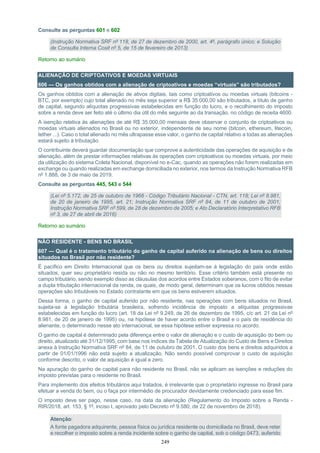 249
Consulte as perguntas 601 e 602
(Instrução Normativa SRF nº 118, de 27 de dezembro de 2000, art. 4º, parágrafo único; e Solução
de Consulta Interna Cosit nº 5, de 15 de fevereiro de 2013)
Retorno ao sumário
ALIENAÇÃO DE CRIPTOATIVOS E MOEDAS VIRTUAIS
606 — Os ganhos obtidos com a alienação de criptoativos e moedas “virtuais” são tributados?
Os ganhos obtidos com a alienação de ativos digitais, tais como criptoativos ou moedas virtuais (bitcoins -
BTC, por exemplo) cujo total alienado no mês seja superior a R$ 35.000,00 são tributados, a título de ganho
de capital, segundo alíquotas progressivas estabelecidas em função do lucro, e o recolhimento do imposto
sobre a renda deve ser feito até o último dia útil do mês seguinte ao da transação, no código de receita 4600.
A isenção relativa às alienações de até R$ 35.000,00 mensais deve observar o conjunto de criptoativos ou
moedas virtuais alienados no Brasil ou no exterior, independente de seu nome (bitcoin, ethereum, litecoin,
tether ...). Caso o total alienado no mês ultrapasse esse valor, o ganho de capital relativo a todas as alienações
estará sujeito à tributação.
O contribuinte deverá guardar documentação que comprove a autenticidade das operações de aquisição e de
alienação, além de prestar informações relativas às operações com criptoativos ou moedas virtuais, por meio
da utilização do sistema Coleta Nacional, disponível no e-Cac, quando as operações não forem realizadas em
exchange ou quando realizadas em exchange domiciliada no exterior, nos termos da Instrução Normativa RFB
nº 1.888, de 3 de maio de 2019.
Consulte as perguntas 445, 543 e 544
(Lei nº 5.172, de 25 de outubro de 1966 - Código Tributário Nacional - CTN, art. 118; Lei nº 8.981,
de 20 de janeiro de 1995, art. 21; Instrução Normativa SRF nº 84, de 11 de outubro de 2001;
Instrução Normativa SRF nº 599, de 28 de dezembro de 2005; e Ato Declaratório Interpretativo RFB
nº 3, de 27 de abril de 2016)
Retorno ao sumário
NÃO RESIDENTE - BENS NO BRASIL
607 — Qual é o tratamento tributário do ganho de capital auferido na alienação de bens ou direitos
situados no Brasil por não residente?
É pacífico em Direito Internacional que os bens ou direitos sujeitam-se à legislação do país onde estão
situados, quer seu proprietário resida ou não no mesmo território. Esse critério também está presente no
campo tributário, sendo exemplo disso as cláusulas dos acordos entre Estados soberanos, com o fito de evitar
a dupla tributação internacional da renda, os quais, de modo geral, determinam que os lucros obtidos nessas
operações são tributáveis no Estado contratante em que os bens estiverem situados.
Dessa forma, o ganho de capital auferido por não residente, nas operações com bens situados no Brasil,
sujeita-se à legislação tributária brasileira, sofrendo incidência de imposto a alíquotas progressivas
estabelecidas em função do lucro (art. 18 da Lei nº 9.249, de 26 de dezembro de 1995, c/c art. 21 da Lei nº
8.981, de 20 de janeiro de 1995) ou, na hipótese de haver acordo entre o Brasil e o país de residência do
alienante, o determinado nesse ato internacional, se essa hipótese estiver expressa no acordo.
O ganho de capital é determinado pela diferença entre o valor de alienação e o custo de aquisição do bem ou
direito, atualizado até 31/12/1995, com base nos índices da Tabela de Atualização do Custo de Bens e Direitos
anexa à Instrução Normativa SRF nº 84, de 11 de outubro de 2001. O custo dos bens e direitos adquiridos a
partir de 01/01/1996 não está sujeito a atualização. Não sendo possível comprovar o custo de aquisição
conforme descrito, o valor de aquisição é igual a zero.
Na apuração do ganho de capital para não residente no Brasil, não se aplicam as isenções e reduções do
imposto previstas para o residente no Brasil.
Para implemento dos efeitos tributários aqui tratados, é irrelevante que o proprietário ingresse no Brasil para
efetuar a venda do bem, ou o faça por intermédio de procurador devidamente credenciado para esse fim.
O imposto deve ser pago, nesse caso, na data da alienação (Regulamento do Imposto sobre a Renda -
RIR/2018, art. 153, § 1º, inciso I, aprovado pelo Decreto nº 9.580, de 22 de novembro de 2018).
Atenção:
A fonte pagadora adquirente, pessoa física ou jurídica residente ou domiciliada no Brasil, deve reter
e recolher o imposto sobre a renda incidente sobre o ganho de capital, sob o código 0473, auferido
 