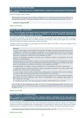 25
LIMITE DE IDADE PARA DECLARAR
006 — Existe limite de idade para a obrigatoriedade ou dispensa de apresentação da Declaração de
Ajuste Anual?
Não há limitação quanto à idade.
(Regulamento do Imposto sobre a Renda - RIR/2018, art. 1º, aprovado pelo Decreto nº 9.580, de 22
de novembro de 2018; e Instrução Normativa RFB nº 2.010, de 24 de fevereiro de 2021, art. 2º)
Consulte a pergunta 001
Retorno ao sumário
BENS E DIREITOS - AVALIAÇÃO
007 — Para verificação da obrigatoriedade de apresentação da Declaração de Ajuste Anual, qual é o
critério a ser utilizado para avaliar os bens e direitos, no caso de contribuinte dispensado de
apresentar a declaração nos últimos cinco anos?
É o custo de aquisição. Tratando-se de bens e direitos cuja aquisição tenha ocorrido até 1995, o custo de
aquisição pode ser atualizado até 31/12/1995, tomando-se por base o valor da Ufir vigente em 01/01/1996,
não se lhe aplicando qualquer atualização a partir dessa data.
Tratando-se de bens e direitos cuja aquisição tenha ocorrido após 31/12/1995, ao custo de aquisição não é
aplicada qualquer atualização.
Atenção:
A pessoa física sujeita à apresentação da Declaração de Ajuste Anual deve nela relacionar os bens
e direitos que, no Brasil ou no exterior, constituam, em 31 de dezembro de 2019 e de 2020, seu
patrimônio e o de seus dependentes relacionados na declaração, bem como os bens e direitos
adquiridos e alienados no decorrer do ano-calendário de 2020.
Devem ser declarados quaisquer recebíveis que constituam créditos do declarante, tais como
cheques ou assemelhados.
Devem também ser informados as dívidas e os ônus reais existentes em 31 de dezembro de 2019
e de 2020, do declarante e de seus dependentes relacionados na Declaração de Ajuste Anual, bem
como os constituídos e os extintos no decorrer do ano-calendário de 2020.
Fica dispensada, em relação a valores existentes em 31 de dezembro de 2020, a inclusão de:
I - saldos de contas correntes bancárias e demais aplicações financeiras, cujo valor unitário não
exceda a R$ 140,00 (cento e quarenta reais);
II - bens móveis, exceto veículos automotores, embarcações e aeronaves, bem como os direitos,
cujo valor unitário de aquisição seja inferior a R$ 5.000,00 (cinco mil reais);
III - conjunto de ações e quotas de uma mesma empresa, negociadas ou não em bolsa de valores,
bem como ouro, ativo financeiro, cujo valor de constituição ou de aquisição seja inferior a
R$ 1.000,00 (um mil reais);
IV - dívidas e ônus reais, cujo valor seja igual ou inferior a R$ 5.000,00 (cinco mil reais).
(Lei nº 9.250, de 26 de dezembro de 1995, art. 25, § 1º; Instrução Normativa SRF nº 84, de 11 de
outubro de 2001, arts. 7º, 8º e Anexo Único; e Instrução Normativa RFB nº 2.010, de 24 de fevereiro
de 2021, art. 11)
Retorno ao sumário
BENS E DIREITOS - ATIVIDADE RURAL
008 — A posse ou a propriedade de bens e direitos relativos à atividade rural de valor superior a
R$ 300.000,00, exceto terra nua, obriga o contribuinte à apresentação da Declaração de Ajuste Anual
do exercício de 2021?
Os bens vinculados à atividade rural, tais como maquinários, semoventes, safra em estoque, não integram o
limite para efeito de obrigatoriedade de apresentação da Declaração de Ajuste Anual, exceto para aqueles
contribuintes que mantiveram tais bens na Declaração de Bens e Direitos da referida declaração de ajuste.
(Instrução Normativa RFB nº 2.010, de 24 de fevereiro de 2021, art. 2º)
Retorno ao sumário
 