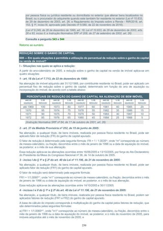 250
por pessoa física ou jurídica residente ou domiciliada no exterior que alienar bens localizados no
Brasil, ou o procurador do adquirente quando este também for residente no exterior (Lei nº 10.833,
de 29 de dezembro de 2003, art. 26; e Regulamento do Imposto sobre a Renda - RIR/2018, art.
153, § 1º, inciso III, aprovado pelo Decreto nº 9.580, de 22 de novembro de 2018).
(Lei nº 9.249, de 26 de dezembro de 1995, art. 18; Lei nº 10.833, de 29 de dezembro de 2003, arts.
26 e 93, inciso II; e Instrução Normativa SRF nº 208, de 27 de setembro de 2002, art. 26)
Consulte a pergunta 543 e 544
Retorno ao sumário
REDUÇÃO SOBRE O GANHO DE CAPITAL
608 — Em quais situações é permitida a utilização do percentual de redução sobre o ganho de capital
na venda de imóvel?
I – Situações nas quais se aplica a redução:
A partir do ano-calendário de 2005, a redução sobre o ganho de capital na venda de imóvel aplica-se em
quatro situações:
1 - art. 18 da Lei nº 7.713, de 22 de dezembro de 1988:
Na alienação de imóvel adquirido até 31/12/1988, por contribuinte residente no Brasil, pode ser aplicado um
percentual fixo de redução sobre o ganho de capital, determinado em função do ano de aquisição ou
incorporação do imóvel, de acordo com a tabela abaixo:
PERCENTUAIS DE REDUÇÃO DO GANHO DE CAPITAL NA ALIENAÇÃO DE BEM IMÓVEL
ANO DE
AQUISIÇÃO
% DE
REDUÇÃO
ANO DE
AQUISIÇÃO
% DE
REDUÇÃO
ANO DE
AQUISIÇÃO
% DE
REDUÇÃO
ANO DE
AQUISIÇÃO
% DE
REDUÇÃO
ANO DE
AQUISIÇÃO
% DE
REDUÇÃO
até 1969 100 1973 80 1977 60 1981 40 1985 20
1970 95 1974 75 1978 55 1982 35 1986 15
1971 90 1975 70 1979 50 1983 30 1987 10
1972 85 1976 65 1980 45 1984 25 1988 5
(Instrução Normativa SRF nº 84, de 11 de outubro de 2001, art. 26)
2 - art. 37 da Medida Provisória nº 252, de 15 de junho de 2005:
Na alienação, a qualquer título, de bens imóveis, realizada por pessoa física residente no Brasil, pode ser
aplicado fator de redução (FR) do ganho de capital apurado.
O fator de redução é determinado pela seguinte fórmula: FR = 1 / 1,0035m, onde "m" corresponde ao número
de meses-calendário, ou fração, decorridos entre o mês de janeiro de 1996 ou a data de aquisição do imóvel,
se posterior, e o mês de sua alienação.
Essa redução aplica-se às alienações ocorridas entre 16/06/2005 e 13/10/2005, por força do Ato Declaratório
do Presidente da Mesa do Congresso Nacional nº 38, de 14 de outubro de 2005.
3 - inciso I do § 1º e § 2º do art. 40 da Lei nº 11.196, de 21 de novembro de 2005:
Na alienação, a qualquer título, de bens imóveis, realizada por pessoa física residente no Brasil, pode ser
aplicado fator de redução (FR1) do ganho de capital apurado.
O fator de redução será determinado pela seguinte fórmula:
FR1 = 1/1,0060m1, onde “m1” corresponde ao número de meses-calendário, ou fração, decorridos entre o mês
de janeiro de 1996 ou a data de aquisição do imóvel, se posterior, e o mês de sua alienação.
Essa redução aplica-se às alienações ocorridas entre 14/10/2005 e 30/11/2005.
4 - incisos I e II do § 1º e § 2º do art. 40 da Lei nº 11.196, de 21 de novembro de 2005:
Na alienação, a qualquer título, de bens imóveis, realizada por pessoa física residente no Brasil, podem ser
aplicados fatores de redução (FR1 e FR2) do ganho de capital apurado.
A base de cálculo do imposto corresponde à multiplicação do ganho de capital pelos fatores de redução, que
são determinados pelas seguintes fórmulas:
a) FR1 = 1/1,0060m1, onde "m1" corresponde ao número de meses-calendário, ou fração, decorridos entre o
mês de janeiro de 1996 ou a data de aquisição do imóvel, se posterior, e o mês de novembro de 2005, para
imóveis adquiridos até o mês de novembro de 2005; e
 