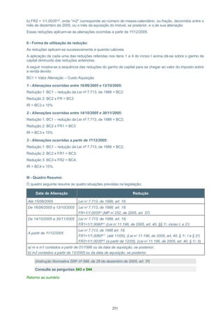251
b) FR2 = 1/1,0035m2, onde "m2" corresponde ao número de meses-calendário, ou fração, decorridos entre o
mês de dezembro de 2005, ou o mês da aquisição do imóvel, se posterior, e o de sua alienação.
Essas reduções aplicam-se às alienações ocorridas a partir de 1º/12/2005.
II - Forma de utilização da redução:
As reduções aplicam-se sucessivamente e quando cabíveis.
A aplicação de cada uma das reduções referidas nos itens 1 a 4 do inciso I acima dá-se sobre o ganho de
capital diminuído das reduções anteriores.
A seguir mostra-se a sequência das reduções do ganho de capital para se chegar ao valor do imposto sobre
a renda devido:
BC1 = Valor Alienação – Custo Aquisição
1 - Alienações ocorridas entre 16/06/2005 e 13/10/2005:
Redução 1: BC1 – redução da Lei nº 7.713, de 1988 = BC2
Redução 2: BC2 x FR = BC3
IR = BC3 x 15%
2 - Alienações ocorridas entre 14/10/2005 e 30/11/2005:
Redução 1: BC1 – redução da Lei nº 7.713, de 1988 = BC2;
Redução 2: BC2 x FR1 = BC3
IR = BC3 x 15%
3 - Alienações ocorridas a partir de 1º/12/2005:
Redução 1: BC1 – redução da Lei nº 7.713, de 1988 = BC2;
Redução 2: BC2 x FR1 = BC3;
Redução 3: BC3 x FR2 = BC4;
IR = BC4 x 15%.
III - Quadro Resumo:
O quadro seguinte resume as quatro situações previstas na legislação:
Data de Alienação Redução
Até 15/06/2005 Lei nº 7.713, de 1988, art. 18.
De 16/06/2005 a 13/10/2005 Lei nº 7.713, de 1988, art. 18;
FR=1/1,0035m (MP nº 252, de 2005, art. 37)
De 14/10/2005 a 30/11/2005 Lei nº 7.713, de 1988, art. 18;
FR1=1/1,0060m1 (Lei nº 11.196, de 2005, art. 40, §§ 1º, inciso I, e 2º)
A partir de 1º/12/2005
Lei nº 7.713, de 1988 art. 18;
FR1=1/1,0060m1 (até 11/05); (Lei nº 11.196, de 2005, art. 40, § 1º, I e § 2º)
FR2=1/1,0035m2 (a partir de 12/05). (Lei nº 11.196, de 2005, art. 40, § 1º, II)
a) m e m1 contados a partir de 01/1996 ou da data de aquisição, se posterior;
b) m2 contados a partir de 12/2005 ou da data de aquisição, se posterior.
(Instrução Normativa SRF nº 599, de 28 de dezembro de 2005, art. 3º)
Consulte as perguntas 543 e 544
Retorno ao sumário
 