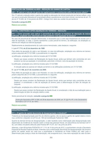 252
EDIFICAÇÃO EM TERRENO ALHEIO - REDUÇÃO DO GANHO DE CAPITAL
609 — É cabível a redução do ganho de capital quando o contribuinte edifica em terreno alheio?
Sim. É cabível a redução sobre o ganho de capital na alienação de imóvel construído em terreno alheio, uma
vez que a construção efetuada em propriedade alheia caracteriza-se como bem imóvel, nos termos do art. 79
da Lei nº 10.406, de 10 de janeiro de 2002 - Código Civil, dado seu caráter de permanência.
Consulte a pergunta 610
Retorno ao sumário
IMÓVEL CONSTRUÍDO APÓS AQUISIÇÃO DO TERRENO - REDUÇÃO
610 — Como proceder para aplicar o percentual de redução na hipótese de alienação de imóvel
edificado, ampliado e/ou reformado em data posterior à da aquisição do terreno?
No caso de percentual de redução diferenciado, é necessário que o custo seja desdobrado de acordo com a
data de aquisição, ou seja, o quanto representa o custo parcial do terreno, da edificação, da ampliação ou
reforma em relação ao total de aquisição.
Relativamente ao desdobramento do custo acima mencionado, cabe destacar o seguinte:
I - Lei nº 7.713, de 22 de dezembro de 1988
Para efeito da apuração do valor a ser tributado, no caso de edificação, ampliação e/ou reforma em terreno
próprio adquirido até 31/12/1988, o procedimento é o seguinte:
a) edificação, ampliação e/ou reforma iniciada até 31/12/1988:
Desde que essas constem da Declaração de Ajuste Anual, ainda que tenham sido concluídas em ano
posterior ao da sua aquisição, é considerado, para todo o imóvel, o ano da aquisição do terreno.
b) edificação, ampliação e/ou reforma iniciada após 31/12/1988:
A redução aplica-se apenas em relação ao terreno e às edificações existentes em 31/12/1988.
II - Lei nº 11.196, de 21 de novembro de 2005
Para efeito da apuração do valor a ser tributado, no caso de edificação, ampliação e/ou reforma em terreno
próprio adquirido até 31/12/1995, o procedimento é o seguinte:
a) edificação, ampliação e/ou reforma iniciada até 31/12/1995:
Desde que essas constem da Declaração de Ajuste Anual, ainda que tenham sido concluídas em ano
posterior, é considerado o mês da aquisição do terreno para a determinação do fator de redução do
conjunto.
b) edificação, ampliação e/ou reforma iniciada após 31/12/1995:
Desde que essas constem da Declaração de Ajuste Anual, é considerado o mês de sua realização para a
determinação do fator de redução relativo a elas.
Sobre percentual de redução, consulte a pergunta 608
(Instrução Normativa SRF nº 599, de 28 de dezembro de 2005, art. 3º, §§ 4º a 6º; e Ato Declaratório
Normativo CST nº 10, de 1991)
Retorno ao sumário
DESAPROPRIAÇÃO
611 — O ganho de capital decorrente de desapropriação é tributável?
Tratando-se de desapropriação para fins de reforma agrária, não se apura o ganho de capital relativo à terra
nua, conforme o disposto no § 5º do art. 184 da Constituição Federal de 1988.
Quanto às demais formas de desapropriação, o valor recebido como indenização pela desapropriação está
dispensado da incidência do imposto sobre a renda das pessoas físicas, em decorrência da Súmula Carf nº
42, com efeito vinculante atribuído pela Portaria MF nº 277, de 7 de junho de 2018.
Ademais, o item 69 da Nota PGFN/CRJ nº 1.114, de 14 de junho de 2012, o qual também vincula a Secretaria
Especial da Receita Federal do Brasi, entendeu que a indenização decorrente de desapropriação não encerra
ganho de capital, tendo em vista que a propriedade é transferida ao Poder Público por valor justo e
determinado pela Justiça a título de indenização, não ensejando lucro, mas mera reposição do valor do bem
 