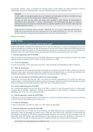 253
expropriado. Afastou, assim, a incidência do imposto sobre a renda relativo às verbas auferidas a título de
indenização advinda de desapropriação, seja por utilidade pública ou por interesse social.
Atenção:
O bem objeto de desapropriação deve ser baixado da Declaração de Bens e Direitos do ano-
calendário em que se der o pagamento integral da indenização.
No caso de bem em que ainda não tenha sido recebido o valor integral da indenização, o
contribuinte deve preencher o campo “Discriminação”, da Declaração de Bens ou Direitos,
informando essa circunstância e especificando os valores recebidos até 31/12/2020. Não incluir as
parcelas referentes a juros.
(Regulamento do Imposto sobre a Renda - RIR/2018, art. 131, inciso I, aprovado pelo Decreto nº
9.580, de 22 de novembro de 2018; Súmula Carf nº 42; Nota PGFN/CRJ nº 1.114, de 14 de junho
de 2012, item 69;; e Solução de Consulta Cosit nº 105, de 7 de abril de 2014)
Retorno ao sumário
IMÓVEL RURAL
612 — Como apurar o ganho de capital de imóvel rural?
O ganho de capital corresponde à diferença entre o valor de alienação e o custo de aquisição da terra nua
(sem as benfeitorias) e depende da data de aquisição do imóvel rural. Caso o custo das benfeitorias (tanto as
adquiridas pelo alienante quanto as por este realizadas) não tenha sido deduzido como custo ou despesa da
atividade rural, o seu valor integra o custo de aquisição para fins de apuração do ganho de capital.
1 - Imóveis adquiridos até 31/12/1996
Para os imóveis rurais adquiridos até 31/12/1996, aplicam-se as regras para apuração do ganho de capital
vigentes antes da edição da Lei nº 9.393, de 19 de dezembro de 1996.
1.1 - Custo de aquisição
O custo de aquisição, como regra geral, deve ser o valor constante na Declaração de Bens e Direitos.
1.2 - Falta de declaração
Caso o contribuinte não tenha apresentado declaração nos exercícios de 1992 a 1996, o cálculo do custo de
aquisição deve seguir orientação específica, dependente da obrigatoriedade ou não da apresentação das
referidas declarações, conforme regras que constam na pergunta abaixo indicada.
1.3 - Valor de mercado em 31/12/1991 inferior ao custo corrigido
Tratando-se de imóvel adquirido até 1991, cujo valor de mercado declarado em 31/12/1991 for inferior ao
custo corrigido, o contribuinte pode atualizar o custo de aquisição, utilizando a Tabela de Atualização do Custo
de Bens e Direitos da Instrução Normativa SRF nº 84, de 11 de outubro de 2001.
1.4 - Imóvel adquirido após 31/12/1991
Se o contribuinte adquiriu imóvel rural após 31/12/1991, o custo é o valor da escritura (isto é, o valor pago)
corrigido até 31/12/1995, utilizando a Tabela de Atualização do Custo de Bens e Direitos da Instrução
Normativa SRF nº 84, de 11 de outubro de 2001.
1.5 - Imóvel adquirido a partir de 01/01/1996
Tratando-se de imóvel adquirido após 31/12/1995, não se atribui correção monetária ao seu custo, conforme
a Lei nº 9.249, de 26 de dezembro de 1995, art. 17.
1.6 - Valor de alienação
O valor de alienação, em todos os casos, é o valor efetivo da transação.
2 - Imóveis adquiridos a partir de 01/01/1997
Com o advento da Lei nº 9.393, de 19 de dezembro de 1996, passam a ser considerados como custo de
aquisição e valor de alienação do imóvel rural, o Valor da Terra Nua (VTN), declarado no Documento de
Informação e Apuração do ITR (Diat), respectivamente nos anos da ocorrência de sua aquisição e de sua
alienação. Caso não tenham sido apresentados os Diat relativos aos anos de aquisição ou alienação, ou
ambos, deve-se proceder ao cálculo do ganho de capital com base nos valores reais da transação.
(Lei nº 9.393, de 19 de dezembro de 1996, art. 19)
 