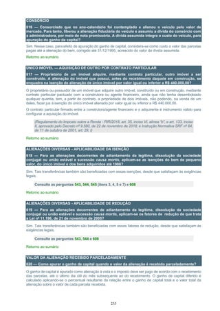 255
CONSÓRCIO
616 — Consorciado que no ano-calendário foi contemplado e alienou o veículo pelo valor de
mercado. Para tanto, liberou a alienação fiduciária do veículo e assumiu a dívida do consórcio com
a administradora, por meio de nota promissória. A dívida assumida integra o custo do veículo, para
apuração do ganho de capital?
Sim. Nesse caso, para efeito de apuração do ganho de capital, considera-se como custo o valor das parcelas
pagas até a alienação do bem, corrigido até 31/12/1995, acrescido do valor da dívida assumida.
Retorno ao sumário
ÚNICO IMÓVEL — AQUISIÇÃO DE OUTRO POR CONTRATO PARTICULAR
617 — Proprietário de um imóvel adquire, mediante contrato particular, outro imóvel a ser
construído. A alienação do imóvel que possui, antes do recebimento daquele em construção, se
enquadra na isenção de alienação de único imóvel por valor igual ou inferior a R$ 440.000,00?
O proprietário ou possuidor de um imóvel que adquire outro imóvel, construído ou em construção, mediante
contrato particular pactuado com a construtora ou agente financeiro, ainda que não tenha desembolsado
qualquer quantia, tem, a partir do contrato, a propriedade de dois imóveis, não podendo, na venda de um
deles, fazer jus à isenção do único imóvel alienado por valor igual ou inferior a R$ 440.000,00.
O contrato particular firmado entre a construtora/agente financeiro e o adquirente é instrumento válido para
configurar a aquisição do imóvel.
(Regulamento do Imposto sobre a Renda - RIR/2018, art. 35, inciso VI, alínea “b”, e art. 133, inciso
II, aprovado pelo Decreto nº 9.580, de 22 de novembro de 2018; e Instrução Normativa SRF nº 84,
de 11 de outubro de 2001, art. 29, I)
Retorno ao sumário
ALIENAÇÕES DIVERSAS - APLICABILIDADE DA ISENÇÃO
618 — Para as alienações decorrentes de adiantamento da legítima, dissolução da sociedade
conjugal ou união estável e sucessão causa mortis, aplicam-se as isenções do bem de pequeno
valor, do único imóvel e dos bens adquiridos até 1988?
Sim. Tais transferências também são beneficiadas com essas isenções, desde que satisfaçam às exigências
legais.
Consulte as perguntas 543, 544, 545 (itens 3, 4, 5 e 7) e 608
Retorno ao sumário
ALIENAÇÕES DIVERSAS - APLICABILIDADE DE REDUÇÃO
619 — Para as alienações decorrentes de adiantamento da legítima, dissolução da sociedade
conjugal ou união estável e sucessão causa mortis, aplicam-se os fatores de redução de que trata
a Lei nº 11.196, de 21 de novembro de 2005?
Sim. Tais transferências também são beneficiadas com esses fatores de redução, desde que satisfaçam às
exigências legais.
Consulte as perguntas 543, 544 e 608
Retorno ao sumário
VALOR DA ALIENAÇÃO RECEBIDO PARCELADAMENTE
620 — Como apurar o ganho de capital quando o valor da alienação é recebido parceladamente?
O ganho de capital é apurado como alienação à vista e o imposto deve ser pago de acordo com o recebimento
das parcelas, até o último dia útil do mês subsequente ao do recebimento. O ganho de capital diferido é
calculado aplicando-se o percentual resultante da relação entre o ganho de capital total e o valor total da
alienação sobre o valor de cada parcela recebida.
 